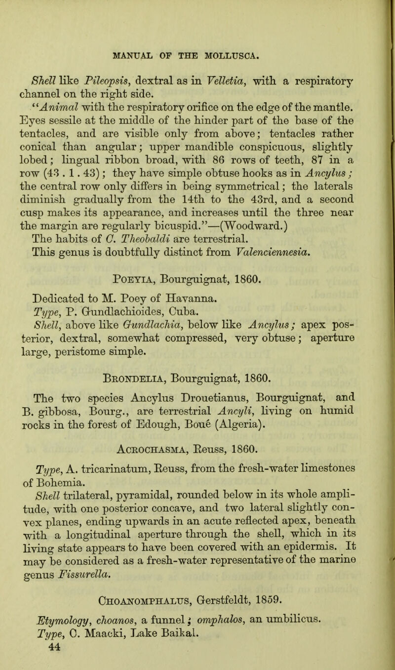 Shell like Pileopsis, dextral as in Velletia, with a respiratory channel on the right side. '^Animal with the respiratory orifice on the edge of the mantle. Eyes sessile at the middle of the hinder part of the base of the tentacles, and are visible only from above; tentacles rather conical than angular; upper mandible conspicuous, slightly lobed; lingual ribbon broad, with 86 rows of teeth, 87 in a row (43 . 1. 43); they have simple obtuse hooks as in Ancylus ; the central row only differs in being symmetrical; the laterals diminish gradually from the 14th to the 43rd, and a second cusp makes its appearance, and increases until the three near the margin are regularly bicuspid.—(Woodward.) The habits of G. Tlieohaldi are terrestrial. This genus is doubtfully distinct from Valenciennesia. POEYIA, Bourguignat, 1860. Dedicated to M. Poey of Havanna. Type, P. Gundlachioides, Cuba. Shell, above like Gundlachia, below like Ancylus; apex pos- terior, dextral, somewhat compressed, very obtuse; aperture large, peristome simple. Brottdelia, Bourguignat, 1860. The two species Ancylus Drouetianus, Bourguignat, and B. gibbosa, Bourg., are terrestrial Ancyli, living on humid rocks in the forest of Edough, Boue (Algeria). AcROCHASMA, Eeuss, 1860. Type, A. tricarinatum, Eeuss, from the fresh-water limestones of Bohemia. Shell trilateral, pyramidal, rounded below in its whole ampli- tude, with one posterior concave, and two lateral slightly con- vex planes, ending upwards in an acute reflected apex, beneath with a longitudinal aperture through the shell, which in its living state appears to have been covered with an epidermis. It may be considered as a fresh-water representative of the marine genus Fissurella. CHOAifOMPHALUS, Gcrstfeldt, 1859. Etymology, choanos, a funnelomphalos, an umbilicus. Type, 0. Maacki, Lake Baikal.