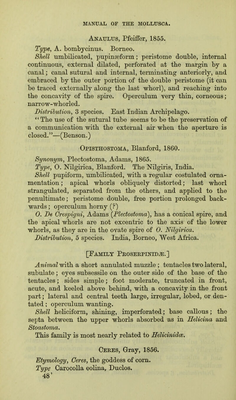 Anaulus, Pfeiffer, 1855. Type, A. bombycinus. Borneo. Shell umbilicated, i^upinseform; peristome double, internal continuous, external dilated, perforated at the margin by a canal; canal sutural and internal, terminating anteriorly, a,nd embraced by the outer portion of the double peristome (it can be traced externally along tbe last wborl), and reaching into the concavity of the spire. Operculum very thin, corneous; narrow-whorled. Distribution, 3 species. East Indian Archipelago.  The use of the sutural tube seems to be the preservation of a communication with the external air when the aperture is closed.''—(Benson.) Opisthostoma, Blanford, 1860. Synonym, Plectostoma, Adams, 1865. Type, 0. Nilgirica, Blanford. The Nilgiris, India. Shell pupiform, umbilicated, with a regular costulated orna- mentation ; apical whorls obliquely distorted; last whorl strangulated, separated from the others, and applied to the penultimate; peristome double, free portion prolonged back- wards ; operculum horny (?) 0. De Crespigni, Adams {Plectostoma), has a conical spire, and the apical whorls are not excentric to the axis of the lower whorls, as they are in the ovate spire of 0. Nilgirica. Distribution, 5 species. India, Borneo, West Africa. [Family Peoserpentdje.] Animal with a short annulated muzzle ; tentacles two lateral, subulate; eyes subsessile on the outer side of the base of the tentacles; sides simple; foot moderate, truncated in front, acute, and keeled above behind, with a concavity in the front part; lateral and central teeth large, irregular, lobed, or den- tated ; operculum wanting. Shell heliciform, shining, imperforated; base callous; the septa between the upper whorls absorbed as in Eelicina and Stoastoma. This family is most nearly related to Ifelicinidce. Ceres, Gray, 1856. Etymology, Ceres, the goddess of corn. Type CarocoUa eolina, Duclos.