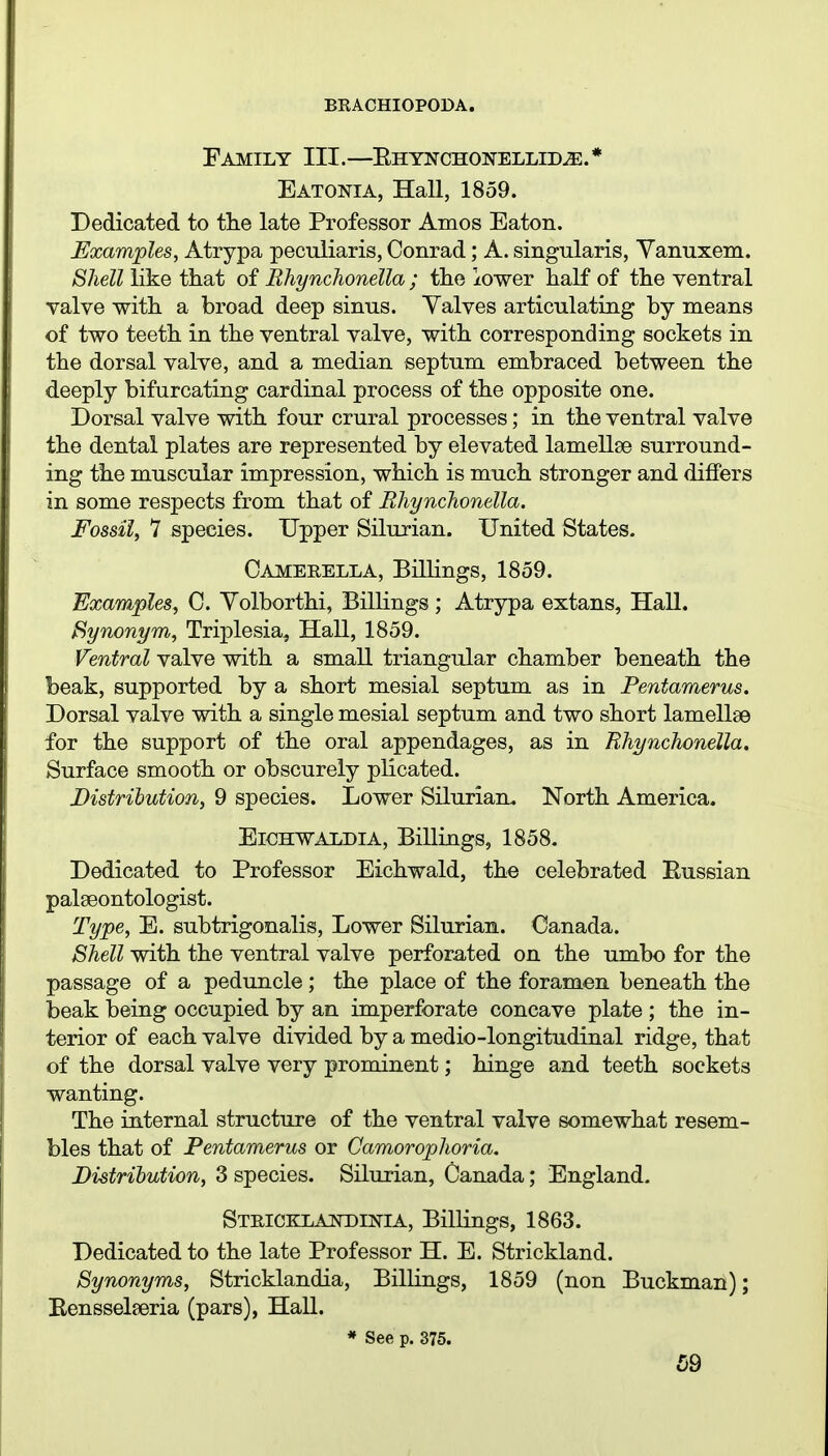 Family III.—EHYNCHONELLiDjE.* Eatonia, Hall, 1859. Dedicated to tlie late Professor Amos Eaton. Examples, Atrypa peculiaris, Conrad; A. singularis, Yanuxem. Shell like that of Bhynchonella ; the lower half of the ventral valve with a broad deep sinus. Yalves articulating by means of two teeth in the ventral valve, with corresponding sockets in the dorsal valve, and a median septum embraced between the deeply bifurcating cardinal process of the opposite one. Dorsal valve with four crural processes; in the ventral valve the dental plates are represented by elevated lamellae surround- ing the muscular impression, which is much stronger and differs in some respects from that of Bhynchonella. Fossil, 1 species. Upper Silurian. United States. Camerella, Billings, 1859. Examples, C. Yolborthi, Billings; Atrypa extans. Hall. Synoni/m, Triplesia, Hall, 1859. Ventral valve with a small triangular chamber beneath the beak, supported by a short mesial septum as in Pentamerus, Dorsal valve with a single mesial septum and two short lamellae for the support of the oral appendages, as in Rhynchonella, Surface smooth or obscurely plicated. Distribution, 9 species. Lower Silurian. North America. EiCHWALDiA, Billings, 1858. Dedicated to Professor Eichwald, the celebrated Eussian palaeontologist. Type, E. subtrigonalis, Lower Silurian. Canada. Shell with the ventral valve perforated on the umbo for the passage of a peduncle ; the place of the foramen beneath the beak being occupied by an imperforate concave plate ; the in- terior of each valve divided by a medio-longitudinal ridge, that of the dorsal valve very prominent; hinge and teeth sockets wanting. The internal structure of the ventral valve somewhat resem- bles that of Pentamerus or Camorophoria. Distribution, 3 species. Silurian, Canada; England. Stricklandinia, Billings, 1863. Dedicated to the late Professor H. E. Strickland. Synonyms, Stricklandia, Billings, 1859 (non Buckman); Bensselaeria (pars), Hall. * See p. 375.