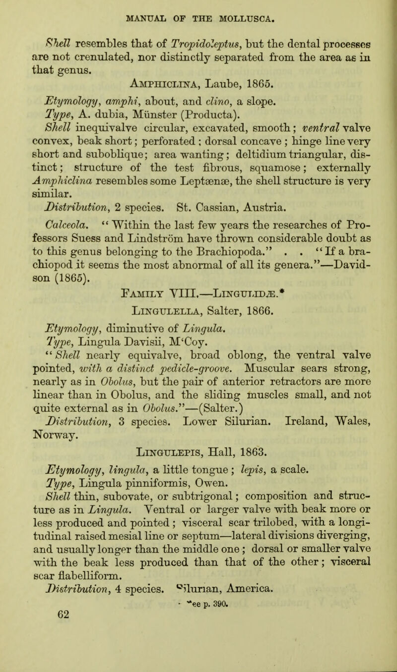 fshell resembles that of Tropidoleptus, but the dental processce are not cremilated, nor distinctly separated from the area as in that genus. Amphiclina, Laube, 1865. Etymology, ampJii, about, and clino, a slope. Type, A. dubia, Miinster (Producta). Shell inequivalve circular, excavated, smooth; ventral nsIyq convex, beak short; perforated ; dorsal concave ; hinge line very- short and suboblique; area wanting; deltidium triangular, dis- tinct ; structure of the test fibrous, squamose; externally Ampliiclina resembles some Leptsenae, the shell structure is very similar. Distribution, 2 species. St. Cassian, Austria. CaJceola.  Within the last few years the researches of Pro- fessors Suess and Lindstrom have thrown considerable doubt as to this genus belonging to the Brachiopoda. . .  If a bra- chiopod it seems the most abnormal of all its genera.—David- son (1865). Family VIII.—Lingtjled^.* LiNGULELLA, Salter, 1866. Etymology, diminutive of Lingida. Type, Lingula Davisii, M'Coy. ''Shell nearly equivalve, broad oblong, the ventral valve pointed, with a distinct pedicle-groove. Muscular sears strong, nearly as in Oholns, but the pair of anterior retractors are more linear than in Obolus, and the sliding muscles small, and not quite external as in O&oZms.—(Salter.) Distribution, 3 species. Lower Silurian. Ireland, Wales, Norway. LiNGiJLEPis, Hall, 1863. Etymology, lingula, a little tongue ; lepis, a scale. Type, Lingula pinniformis, Owen. Shell thin, subovate, or subtrigonal; composition and struc- ture as in Lingula. Yentral or larger valve with beak more or less produced and pointed ; visceral scar trilobed, with a longi- tudinal raised mesial line or septum—lateral divisions diverging, and usually longer than the middle one ; dorsal or smaller valve with the beak less produced than that of the other; visceral scar flabelliform. Distribution, 4 species. *^?lurian, America. • '•ee p. 390.