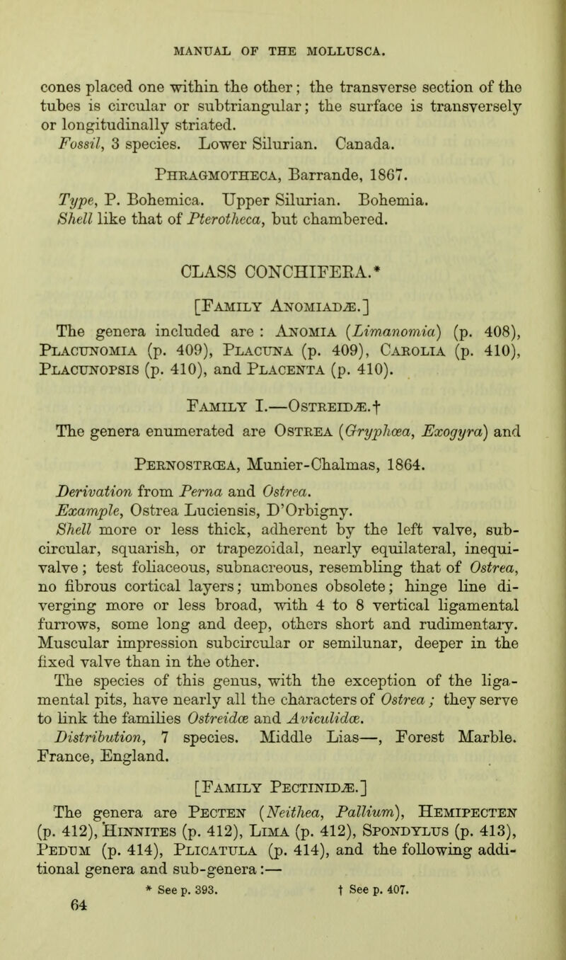 cones placed one -within the other; the transverse section of the tubes is circular or subtriangular; the surface is transversely or longitudinally striated. Fossil, 3 species. Lower Silurian. Canada. Phragmotheca, Barrande, 1867. Type, P. Bohemica. Upper Silurian. Bohemia. Shell like that of Fterotheca, but chambered. CLASS CONCHIFEEA.* [Family Anomiad^.] The genera included are : Anomia [Limanomia) (p. 408), Placunomia (p. 409), Placiin-a (p. 409), Carolia (p. 410), Placunopsis (p. 410), and Placenta (p. 410). Family I.—OsTEEiD^.t The genera enumerated are Ostrea [Gryplioea, Exogyra) and Pernostrcea, Munier-Chalmas, 1864. Derivation from Perna and Ostrea, Example, Ostrea Luciensis, D'Orbigny. Shell more or less thick, adherent by the left valve, sub- circular, squarish, or trapezoidal, nearly equilateral, inequi- valve; test foliaceous, subnacreous, resembling that of Ostrea, no fibrous cortical layers; umbones obsolete; hinge line di- verging more or less broad, with 4 to 8 vertical ligamental furrows, some long and deep, others short and rudimentary. Muscular impression subcircular or semilunar, deeper in the fixed valve than in the other. The species of this genus, with the exception of the liga- mental pits, have nearly all the characters of Ostrea ; they serve to link the families Ostreidce and Aviculidce. Distribution, 7 species. Middle Lias—, Forest Marble. France, England. [Family Pectinid^e.] The genera are Pecten {Neithea, Pallium), Hemipecten (p. 412), 'HiNNiTES (p. 412), Lima (p. 412), Spondylus (p. 413), Pedum (p. 414), Plicatula (p. 414), and the following addi- tional genera and sub-genera:— * See p. 393. t See p. 407.