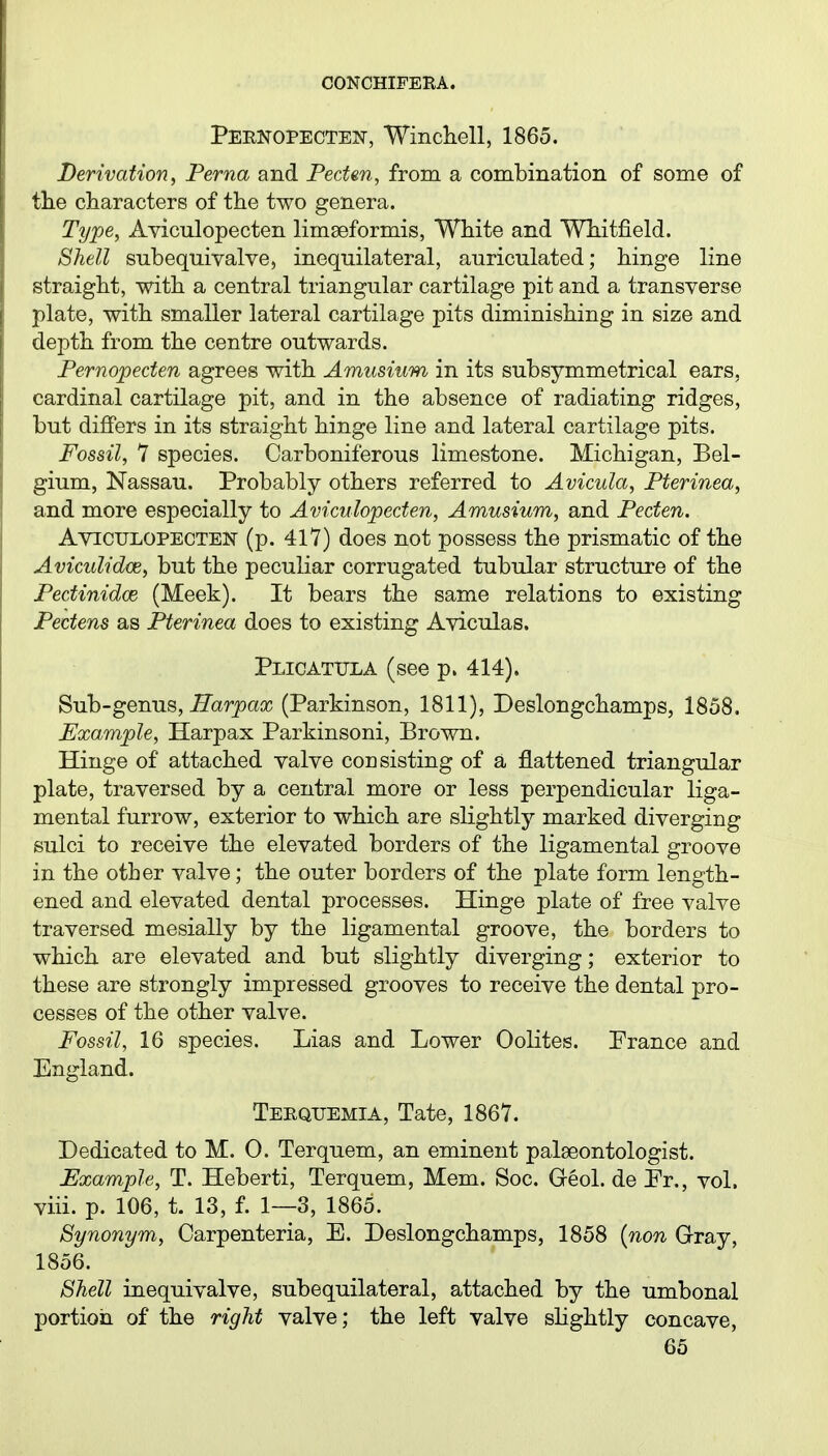 Pernopecten-, ■Winchell, 1865. Derivation, Perna and Pecten, from a combination of some of the characters of the two genera. Type, Aviculopecten limseformis, White and Whitfield. Shell subequivalve, inequilateral, auriculated; hinge line straight, with a central triangular cartilage pit and a transverse plate, with smaller lateral cartilage pits diminishing in size and depth from the centre outwards. Pernopeden agrees with Amusium in its subsymmetrical ears, cardinal cartilage pit, and in the absence of radiating ridges, but differs in its straight hinge line and lateral cartilage pits. Fossil, 7 species. Carboniferous limestone. Michigan, Bel- gium, Nassau. Probably others referred to Avicula, Pterinea, and more especially to Aviculopecten, Amusium, and Pecten. Ayiculopecten (p. 417) does not possess the prismatic of the Aviculidce, but the peculiar corrugated tubular structure of the Pectinidce (Meek). It bears the same relations to existing Pectens as Pterinea does to existing Aviculas. Plicatijla (see p. 414). Sub-germs, Harpax (Parkinson, 1811), Deslongchamps, 1858. Example, Harpax Parkinsoni, Brown. Hinge of attached valve consisting of a flattened triangular plate, traversed by a central more or less perpendicular liga- mental furrow, exterior to which are slightly marked diverging sulci to receive the elevated borders of the ligamental groove in the other valve; the outer borders of the plate form length- ened and elevated dental processes. Hinge plate of free valve traversed mesially by the ligamental groove, the borders to which are elevated and but slightly diverging; exterior to these are strongly impressed grooves to receive the dental pro- cesses of the other valve. Fossil, 16 species. Lias and Lower Oolites. Prance and England. Terquemia, Tate, 1867. Dedicated to M. 0. Terquem, an eminent palaeontologist. Example, T. Heberti, Terquem, Mem. Soc. Geol. de Pr., vol. viii. p. 106, t. 13, f. 1—3, 1865. Synonym, Carpenteria, E. Deslongchamps, 1858 {non Gray, 1856. Shell inequivalve, subequilateral, attached by the umbonal portion of the right valve; the left valve shghtly concave,