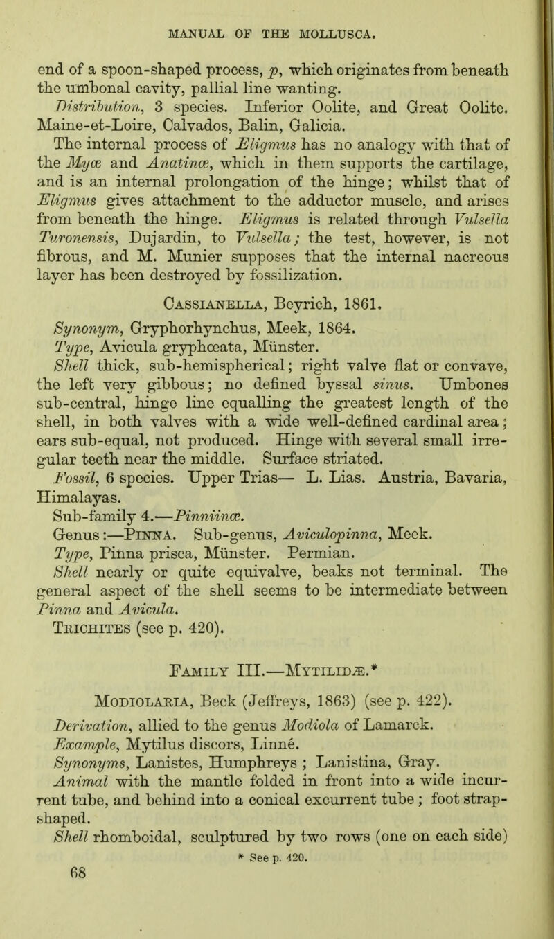 end of a spoon-sliaped process, ^, which, originates from beneath the umhonal cavity, pallial line wanting. Distribution, 3 species. Inferior Oolite, and Great Oolite. Maine-et-Loire, Calvados, Balin, Galicia. The internal process of Eligmus has no analogy with that of the Myoe, and Anatince, which in them supports the cartilage, and is an internal prolongation of the hinge; whilst that of JSligmus gives attachment to the adductor muscle, and arises from beneath the hinge. Eligmus is related through Vulsella Turonensis, Dujardin, to Vulsella; the test, however, is not fibrous, and M. Munier supposes that the internal nacreous layer has been destroyed by fossilization. Cassianella, Beyrich, 1861. Synonym, Gryphorhynchus, Meek, 1864. Type, Avicula gryphoeata, Miinster. Shell thick, sub-hemispherical; right valve flat or convave, the left very gibbous; no defined byssal sinus. Umbones sub-central, hinge line equalling the greatest length of the shell, in both valves with a wide well-defined cardinal area; ears sub-equal, not produced. Hinge with several small irre- gular teeth near the middle. Surface striated. Fossil, 6 species. Upper Trias— L. Lias. Austria, Bavaria, Himalayas. Sub-family 4.—Pinniince. Genus:—PiiorA. Sub-genus, Aviculopinna, Meek. Type, Pinna prisca, Miinster. Permian. Shell nearly or quite equivalve, beaks not terminal. The general aspect of the shell seems to be intermediate between Pinna and Avicula. Trichites (see p. 420). Family III.—Mytilid^.* MODIOLAHIA, Beck (Jefi'reys, 1863) (see p. 422). Derivation, allied to the genus Modiola of Lamarck. Example, Mytilus discors, Linne. Synonyms, Lanistes, Humphreys ; Lanistina, Gray. Animal with the mantle folded in front into a wide incur- rent tube, and behind into a conical excurrent tube ; foot strap- shaped. Shell rhomboidal, sculptured by two rows (one on each side) » See p. 420.