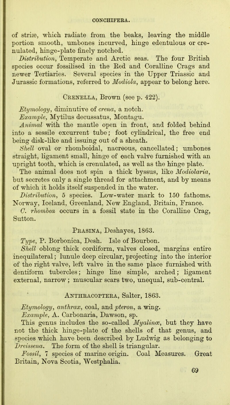 of strise, which radiate from, the beaks, leaving the middle portion smooth, umbones incurved, hinge edentulous or cre- nulated, hinge-plate finely notched. Distrihution, Temperate and Arctic seas. The four British species occur fossilised in the Eed and Coralline Crags and newer Tertiaries. Several species in the Upper Triassic and Jurassic formations, referred to Modiola, appear to belong here. Crenella, Brown (see p. 422). Etymology, diminutive of crena, a notch. Example, Mytilus decussatus, Montagu. Aiiimal with the mantle open in front, and folded behind into a sessile excurrent tube; foot cylindrical, the free end being disk-like and issuing out of a sheath. Shell oval or rhomboidal, nacreous, cancellated; umbones straight, ligament small, hinge of each valve furnished with an upright tooth, which is crenulated, as well as the hinge plate. The animal does not spin a thick byssus, like Modiolaria, but secretes only a single thread for attachment, and by means of which it holds itself suspended in the water. Distrihution, 5 species. Low-water mark to 150 fathoms. Norway, Iceland, Greenland, New England, Britain, France. C. rJiomhea occurs in a fossil state in the Coralline Crag, Sutton. Prasina, Deshayes, 1863. Type, P. Borbonica, Desh. Isle of Bourbon. Shell oblong thick cordiform, valves closed, margins entire inequilateral; lunule deep circular, projecting into the interior of the right valve, left valve in the same place furnished with dentiform tubercles; hinge line simple, arched; ligament external, narrow ; muscular scars two, unequal, sub-central. Anthracopteea, Salter, 1863. Etymology, anthrax, coal, and pteron, a wing. Example, A. Carbonaria, Dawson, sp. This genus includes the so-called Myalince, but they have not the thick hinge-plate of the shells of that genus, and species which have been described by Ludwig as belonging to Dreissena. The form of the shell is triangular. Fossil, 7 species of marine origin. Coal Measures. Great Britain, Nova Scotia, Westphalia.