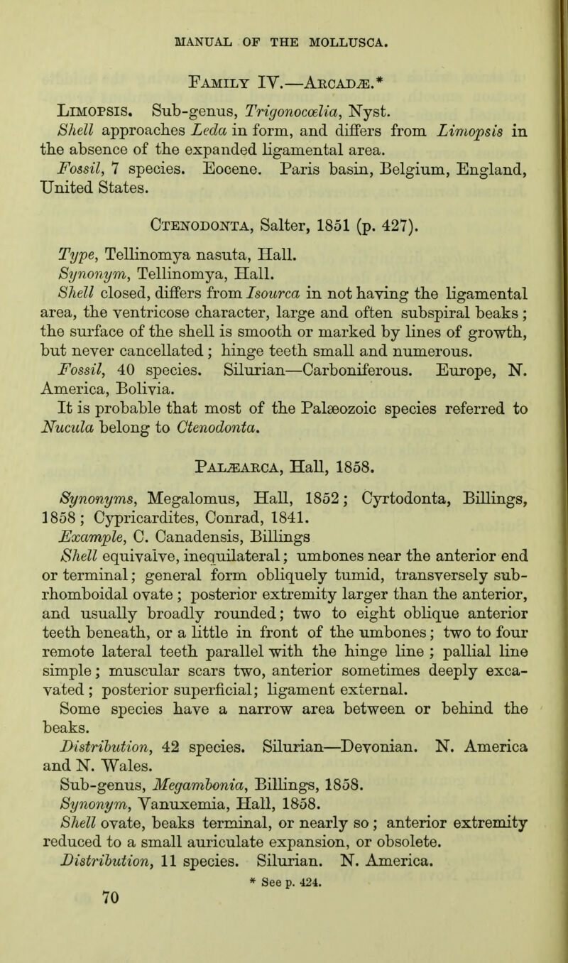 Family IY.—Aecajd^.* LiMOPSlS. Sub-genus, Trigonocoelia, Nyst. Shell approaches Leda in form, and differs from Limopsis in tlie absence of the expanded ligamental area. Fossil, 1 species. Eocene. Paris basin, Belgium, England, United States. Ctenodonta, Salter, 1851 (p. 427). Type, Tellinomya nasuta, Hall. Synonym, Tellinomya, Hall. Shell closed, differs from/sowrca in not having the ligamental area, the ventricose character, large and often subspiral beaks ; the surface of the shell is smooth or marked by lines of growth, but never cancellated ; hinge teeth small and numerous. Fossil, 40 species. Silurian—Carboniferous. Europe, N. America, Bolivia. It is probable that most of the Palseozoic species referred to Nucula belong to Ctenodonta. PALjEARCA, Hall, 1858. Synonyms, Megalomus, Hall, 1852; Cyrtodonta, Billings, 1858; Cypricardites, Conrad, 1841. Example, C. Canadensis, Billings Shell equivaive, inequilateral; umbones near the anterior end or terminal; general form obliquely tumid, transversely sub- rhomboidal ovate ; posterior extremity larger than the anterior, and usually broadly rounded; two to eight oblique anterior teeth beneath, or a little in front of the umbones; two to four remote lateral teeth parallel with the hinge line ; pallial line simple; muscular scars two, anterior sometimes deeply exca- vated ; posterior superficial; ligament external. Some species have a narrow area between or behind the beaks. D-istrilution, 42 species. Silurian—Devonian. N. America and N. Wales. Sub-genus, Megamhcnia, Billings, 1858. Synonym, Yanuxemia, Hall, 1858. Shell ovate, beaks terminal, or nearly so ; anterior extremity reduced to a small auriculate expansion, or obsolete. Distrihution, 11 species. Silurian. N. America. * See p. 424.