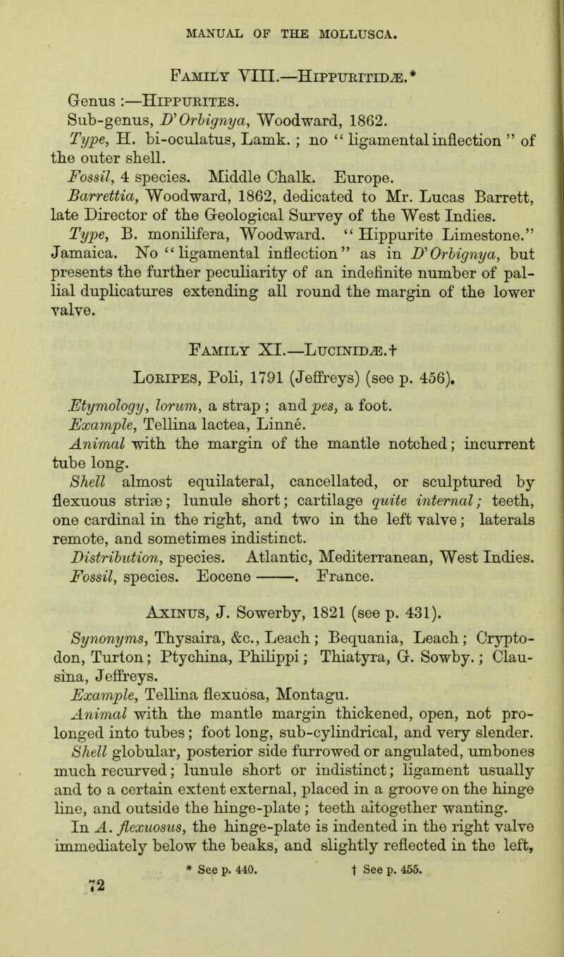 Family YIII.—Hippuritid^.* Genus :—Hippueites. Sub-genus, D'Orhignya, Woodward, 1862. Type, H. bi-oculatus, Lamk. ; no  ligamental inflection  of tlie outer shell. Fossil, 4 species. Middle Chalk. Europe. Barrettia, Woodward, 1862, dedicated to Mr. Lucas Barrett, late Director of the Greological Survey of the West Indies. Type, B. monilifera. Woodward.  Hippurite Limestone. Jamaica. No  ligamental inflection as in D'Orhignya, but presents the further peculiarity of an indefinite number of pal- lial duplicatures extending all round the margin of the lower yalve. Family XI.—LuciNiDyE.t LOEIPES, Poli, 1791 (Jeffreys) (see p. 456). Etymology, lorum, a strap ; and pes, a foot. Example, Tellina lactea, Linne. Animal with the margin of the mantle notched; incurrent tube long. Shell almost equilateral, cancellated, or sculptured by flexuous striae; lunule short; cartilage quite internal; teeth, one cardinal in the right, and two in the left valve; laterals remote, and sometimes indistinct. Distrihution, species. Atlantic, Mediterranean, West Indies. Fossil, species. Eocene . France. AxiNUS, J. Sowerby, 1821 (see p. 431). >S2/wow2/ms, Thysaira, &c.. Leach; Bequania, Leach; Orypto- don, Turton; Ptychina, Philippi; Thiatyra, Gr. Sowby.; Clau- sina, Jeffreys. Example, Tellina flexuosa, Montagu. Animal with the mantle margin thickened, open, not pro- longed into tubes; foot long, sub-cylindrical, and very slender. Shell globular, posterior side furrowed or angulated, umbones much recurved; lunule short or indistinct; ligament usually and to a certain extent external, placed in a groove on the hinge line, and outside the hinge-plate ; teeth altogether wanting. In A. fiexuosus, the hinge-plate is indented in the right valve immediately below the beaks, and slightly reflected in the left, * See p. 440. t See p. 455.