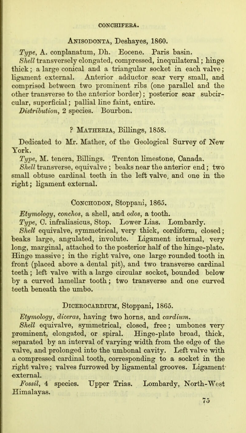 Anisodonta, Deshayes, 1860. Type, A. conplanatum, Dh. Eocene. Paris basin. Shell transversely elongated, compressed, inequilateral; hinge thick; a large conical and a triangular socket in each valve; ligament external. Anterior adductor scar very small, and comprised between two prominent ribs (one parallel and the other transverse to the anterior border); posterior scar subcir- cular, superficial; pallial line faint, entire. Distrihution, 2 species. Bourbon. ? Matheria, Billings, 1858. Dedicated to Mr. Mather, of the Geological Survey of New York. Type, M. tenera. Billings. Trenton limestone, Canada. Shell transverse, equivalve ; beaks near the anterior end; two small obtuse cardinal teeth in the left valve, and one in the right; ligament external. CoNCHODON, Stoppani, 1865. Etymology, conchos, a shell, and oclos, a tooth. Type, C. infraliasicus, Stop. Lower Lias. Lombardy. Sheli equivalve, symmetrical, very thick, cordiform, closed; beaks large, angulated, involute. Ligament internal, very long, marginal, attached to the posterior half of the hinge-plate, ffinge massive; in the right valve, one large rounded tooth in front (placed above a dental pit), and two transverse cardinal teeth; left valve with a large circular socket, bounded below by a curved lamellar tooth; two transverse and one curved t^eth beneath the umbo. DiCEEOCABDlTJM, Stoppani, 1865. Etymology, diceras, having two horns, and cardium. Shell equivalve, symmetrical, closed, free; umbones very prominent, elongated, or spiral. Hinge-plate broad, thick, separated by an interval of varying width from the edge of the valve, and prolonged into the umbonal cavity. Left valve with a compressed cardinal tooth, corresponding to a socket in the right valve; valves furrowed by ligamental grooves. Ligament- external. Fossil, 4 species. Upper Trias. Lombardy, North-West Himalayas.