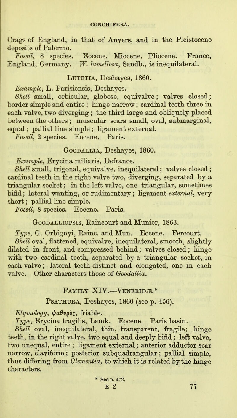 Crags of England, in tliat of Anvers, and in the Pleistocene deposits of Palermo. Fossil, 8 species. Socene, Miocene, Pliocene. Prance, England, Germany. W. lamellosa, Sandb., is inequilateral. LuTETiA, Deshayes, 1860. Example, L. Parisiensis, Deshayes. Shell small, orbicular, globose, equivalve; valves closed; border simple and entire; hinge narrow; cardinal teeth three in each valve, two diverging; the third large and obliquely placed between the others ; muscular scars small, oval, submarginal, equal; pallial line simple ; ligament external. Fossil, 2 species. Eocene. Paris. GooDALLiA, Deshayes, 1860. Example, Erycina miliaris, Defrance. Shell small, trigonal, equivalve, inequilateral; valves closed; cardinal teeth in the right valve two, diverging, separated by a triangular socket; in the left valve, one triangular, sometimes bifid; lateral wanting, or rudimentary; ligament external, very short; pallial line simple. Fossil, 8 species. Eocene. Paris. GooDAiiLiopsis, Eaincourt and Murder, 1863. Type, G. Orbignyi, Eainc. and Mun. Eocene. Eercourt. Shell oval, flattened, equivalve, inequilateral, smooth, slightly dilated in front, and compressed behind; valves closed; hinge with two cardinal teeth, separated by a triangular socket, in each valve; lateral teeth distinct and elongated, one in each valve. Other characters those of Ooodallia. Family XIY.—^YENEEiDja.* PsATHURA, Deshayes, 1860 (see p. 456). Etymology, ypaOvgbg, friable. Type, Erycina fragilis, Lamk. Eocene. Paris basin. Shell oval, inequilateral, thin, transparent, fragile; hinge teeth, in the right valve, two equal and deeply bifid; left valve, two unequal, entire ; ligament external; anterior adductor scar narrow, claviform; posterior subquadrangular; pallial simple, thus differing from dementia, to which it is related by the hinge characters. * See p. 472. E 2