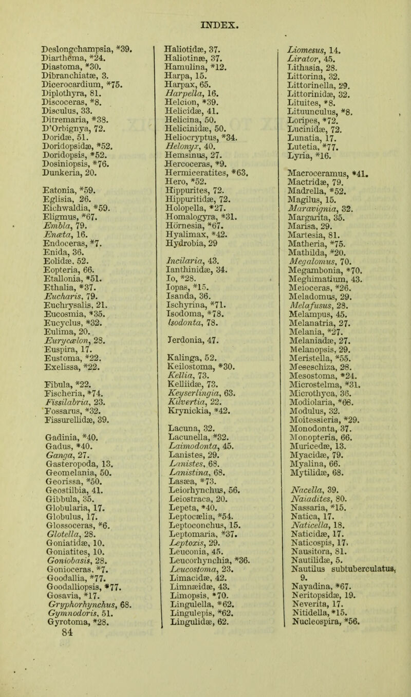 Deslongchampsia, *39. Diai-thema, *24. Diastema, *30. Dibranchiatee, 3. Dicerocardium, *75. Diplothyra, 81. Discoceras, *8. Diaculus, 33. Ditremaria, *38. D'Orbignya, 72. Doridee, 51. Doridopsidso, *52. Doridopsis, *52. Dosiniopsis, *76. Dunkeria, 20. Eatonia, *59. Eglisia, 26. Eichwaldia, «59. Eligmus, *67. Embla^ 79. JEnceta, 16. Endoceras, *7. Enida, 36. Eolidze. 52. Eopteria, 66. Etallonia, *51. Ethalia, *37. Eucharis, 79. Euchi-ysalis, 21. Eucosmia, *35. Eucyclus, *32. Eulima, 20. EuryccBlon^ 28. Euspira, 17. Eustoma, *22. Exelissa, *22. Fibula, *22. Fisclieria, *74. Fissilabria, 23. Fossanis, *32. Fissurellidse, 39. Gadinia, *40. Gadus, *40. Gancja, 27. Gasteropoda, 13. Geomelania, 50. Georissa, *50. Geostilbia, 41. Gibbula, 35. Globulai-ia, 17. Globulus, 17. Glossoceras, *6. Glotella. 28. Goniatidae, 10. Goniatites, 10. Goniobasis, 28. Gonioceras. *7. Goodallia, *77. Goodalliopsis, *77. Gosavia, *17. Gryphorhynchus, 68. Gymnodoris, 51. Gyrotoma, *28. 84 Haliotidae, 37. Haliotinee, 37. Hamulina, *12, Harpa, 15. Harpax, 65. Harpella, 16. Helcion, *39. Helicidse, 41. Helicina, 50. Helicinidae, 50. Heliocrj^tus, *34. Helonyi, 40. Hemsinus, 27. Hercoceras, *9. Hermiceratites, *63. Hero, *52. Hippurites, 72. Hippuritidse, 72. Holopella, *27. Homalogyra, *31. Htirnesia, *67. Hyalimax, *42. Hydrobia, 29 Indiana, 43. lantliinidcs, 34. lo, *28. lopas, *l-5. Isanda, 36. Ischyiina, *71. Isodoma, *78. Isodonta, 78. Terdonia, 47. Kalinga, 52. Keilostoma, *30. Kellia, 73. KeUiida;, 73. Keyscrlingia, 63. Kilvertia, 22, Krynickia, *42. Lacuna, 32. Lacunella, *32. Laimodonta^ 45. Lanistes, 29. Lanistina, 68. Laseea, *73. Leiorhynchus, 66. Leiostraca., 20. Lepeta, *40. LeptocEelia, *54. Leptoconchus, 15. Leptomaria, *37. Leptoxis, 29. Leuconia, 45. Leucorhynchia, *36. Leucostoma, 23. LimacidEe, 42, LimnffiidEe, 43. LLmopsis, *70. Lingulella, *62. Lingulepis, *62. Liugulidaj, 62, Liomesus, 14. Lirator, 45. Lithasia, 28. Littorina, 32, Littorinella, 29, Littorinidse, 32. Lituites, *8. Lituunculus, *8, Loripes, *72, LucinidEB, 72. Lunatia, 17. Lutetia, *77. Lyria, *16. Macroceramus, *41. Mactridse, 79, MadreUa, *52. Magilus, 15, Maravignia, 32, Mai-gai-ita, 35. Marisa, 29. Mai-tesia, 81. Matheria, *75. Matbilda, *20. Megalomus, 70. Megambonia, *70. Meglumatium, 43. Meioceras, *26. Meladomus, 29. Melafusus, 28. Melampus, 45. Melanatria, 27. Melania, *27. Melaniadae, 27. Melanopsis, 29, MeristeUa, *55, Meeeschiza, 26. Mesostoma, *24. Microstelma, *31. Microthyca, 36. Modiolaria, *66. Modulus, 32. Moitessieria, *29, Monodonta, 37, Monopteria, 66. Muricedse, 13, Myacidae, 79. Myalina, 66. Mytilidae, 68. Nncella, 39. Naiadites, 80, Nassaria, *15. Natica, 17. Naticella, 18. Naticidse, 17. Naticospis, 17. Nausitora, 81, Nautilidai, 5, Nautilus subtuberculatus, 9. Nayadina, *67, Neritopsidse, 19. Neverita, 17, NitideUa,*15. Nucleospira, *66.