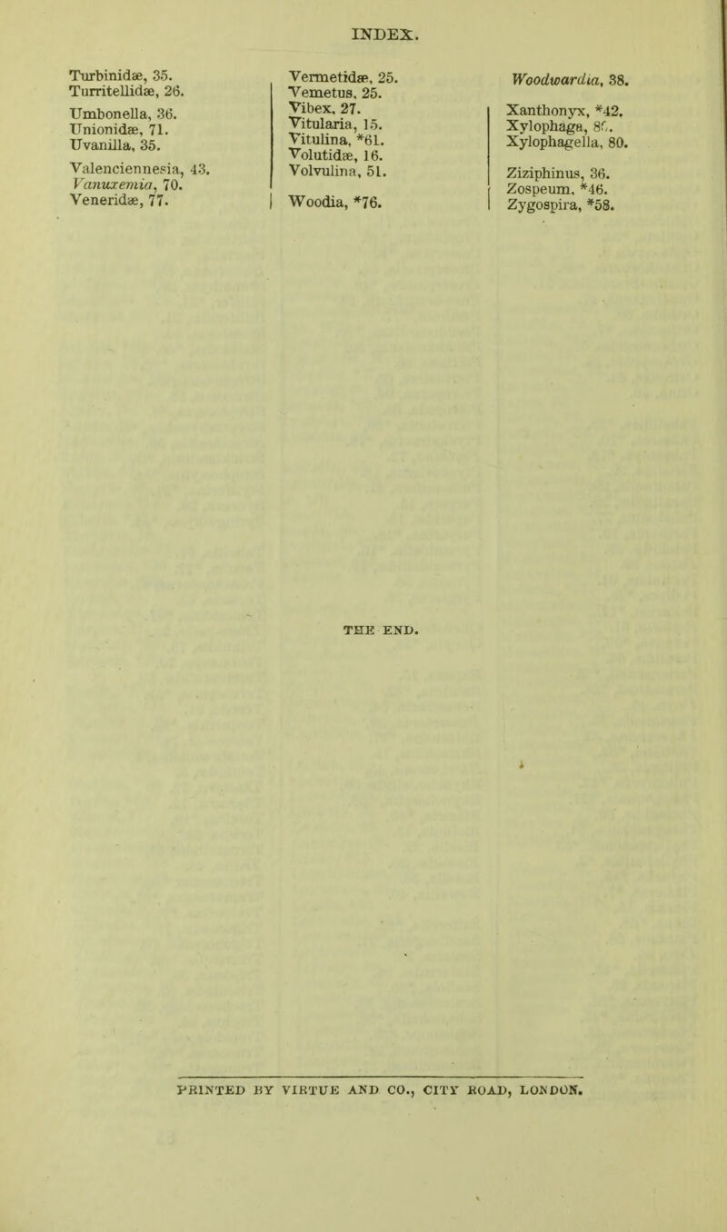 Turbinidae, 35. Turritellidae, 26. Umbonella, .36. Unionidae, 71. Uvanilla, 35. Valenciennesia, 43. Vantixemia, 70. Veneridae, 77. VermetidsR. 25. Vemetus, 25. Vibex. 27. Vitularia, 1.5. Vitulina, *61. Volutidae, 16. Volvulina, 51. I Woodia, *76. Woodwardia, .38. XanthonyTC, *42. Xylophaga, 8r,. Xylophagella, 80. Ziziphinus, 36. Zospeum. *46. Zygospira, *58. THE END. i PRINTED BY VIRTUE AND CO., ClXr BOAD, LONDOK.