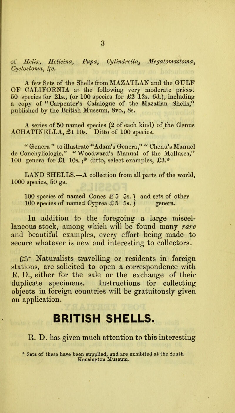 of Helix, Helicina, Pupa^ CylindreUa^ Megalomastoma, Cyclostoma, ^c. A few Sets of the SheUs from MAZATLAN and the GULF OF CALIFOENIA at the following very moderate prices. 50 species for 21s,, (or 100 species for £2 12s. 6d.), including a copy of  Carpenter's Catalogue of the Mazatlan Shells, published by the British Museum, 8vo., 8s. A series of 50 named species (2 of each kind) of the Q-enus ACHATINELLA, £l 10s. Ditto of 100 species.  G-enera  to illustrate Adam's Genera,  Clienu's Manuel de Conchyliologie.  Woodward's Manual of the Mollusca, 100 genera for £1 lOs. ;* ditto, select examples, £3.* LAND SHELLS.—A collection from all parts of the world, 1000 species, 50 gs. 100 species of named Cones £ 5 5s. and sets of other 100 species of named Cyprea £ 5 5s. > genera. In addition to the foregoing a large miscel- laneous stock, among which will be found many rare and beautiful examples, every effort being made to secure whatever is new and interesting to collectors. Naturalists travelling or residents in foreign stations, are solicited to open a correspondence with K. D., either for the sale or the exchange of their duplicate specimens. Instructions for collecting objects in foreign countries will be gratuitously given on application. BRITISH SHELLS. K. D. has given much attention to this interesting * Sets of these have been supplied, and ai'e exhibited at the South Kensington Museum,