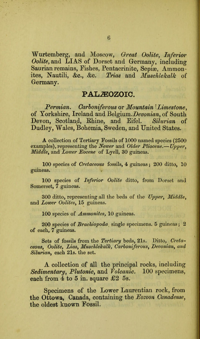 Wurtemberg, and Moscow, Great Oolite, Inferior Oolite, and LIAS of Dorset and Germany, including Saurian remains, Pishes, Pentacrinite, Sepiae, Ammon- ites, Nautili, &c., &c. Trias and Ilusclilekalk of Germany. PALiEOZOIC. Permian. Oarloniferous or Mountain ^Limestone, of Yorkshire, Ireland and ^Q\gmm.Devonian, of South Devon, Scotland, Ehine, and Eifel. Silurian of Dudley, Wales, Bohemia, Sweden, and United States. A collection of Tertiary Fossils of 1000 named species (2500 examples), representing the Newer and Older Pliocene.— Upper, Middle, and Lower 'Eocene of Lyell, 30 guineas. 100 species of Cretaceous fossils, 4 guineas; 200 ditto, 10 guineas. 100 species of Inferior Oolite ditto, from Dorset and Somerset, 7 guineas. 300 ditto, representing^ all the beds of the Upper, Middle, and Lower Oolites, 15 guineas. 100 species of Ammonites, 10 guineas. 200 species of BraeUopoda, single specimens. 5 guineas; 2 of each, 7 guineas. Sets of fossils from the Tertiary beds, 21s. Ditto, Creta- ceous, Oolite, Lias, MuschlehalJc, Carboniferous, Devonian, and SilvHan, each 21s. the set. A collection of all the principal rocks, including Sedimentary, Plutonic, and yolcanic. 100 specimens, each from 4 to 5 in. square £2 5s. Specimens of the Lower Laurentian rock, from the Ottowa, Canada, containing the Eozoon Canadense, the oldest known Fossil.