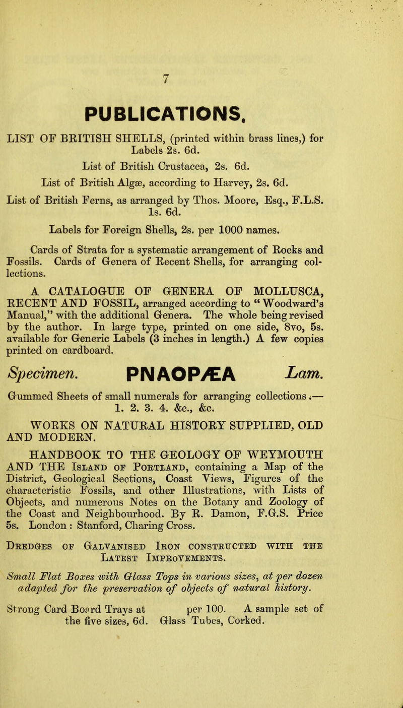 PUBLICATIONS. LIST OF BEITISH SHELLS, (printed within brass lines,) for Labels 23. 6d. List of British Crustacea, 2s. 6d. List of British Algse, according to Harvey, 2s. 6d. List of British Ferns, as arranged by Thos. Moore, Esq., F.L.S. Is. 6d. Labels for Foreign Shells, 2s. per 1000 names. Cards of Strata for a systematic arrangement of Rocks and Fossils. Cards of Genera of Kecent Shells, for arranging col- lections. A CATALOGUE OF GENERA OF MOLLUSCA, RECENT AND FOSSIL, arranged according to  Woodward's Manual, with the additional Genera. The whole being revised by the author. In large type, printed on one side, 8vo, 5s. available for Generic Labels (3 inches in length.) A few copies printed on cardboard. Specimen. PNAOP/EA Lam. Gummed Sheets of small numerals for arranging collections i— 1. 2. 3. 4. &c., &c. WORKS ON NATURAL HISTORY SUPPLIED, OLD AND MODERN. HANDBOOK TO THE GEOLOGY OF WEYMOUTH AND THE Island of Poetland, containing a Map of the District, Geological Sections, Coast Views, Figures of the characteristic Fossils, and other Illustrations, wdth Lists of Objects, and numerous Notes on the Botany and Zoology of the Coast and Neighbourhood. By R. Damon, F.G.S. Price 6s. London : Stanford, Charing Cross. Deedges oe Galvanised Ieon consteucted with the Latest Impeovements. Small Flat Boxes ivith Glass Tops in various sizes, at 'per dozen adapted for the 'preservation of objects of natural history. Strong Card Boprd Trays at per 100. A sample set of the five sizes, 6d. Glass Tubes, Corked.