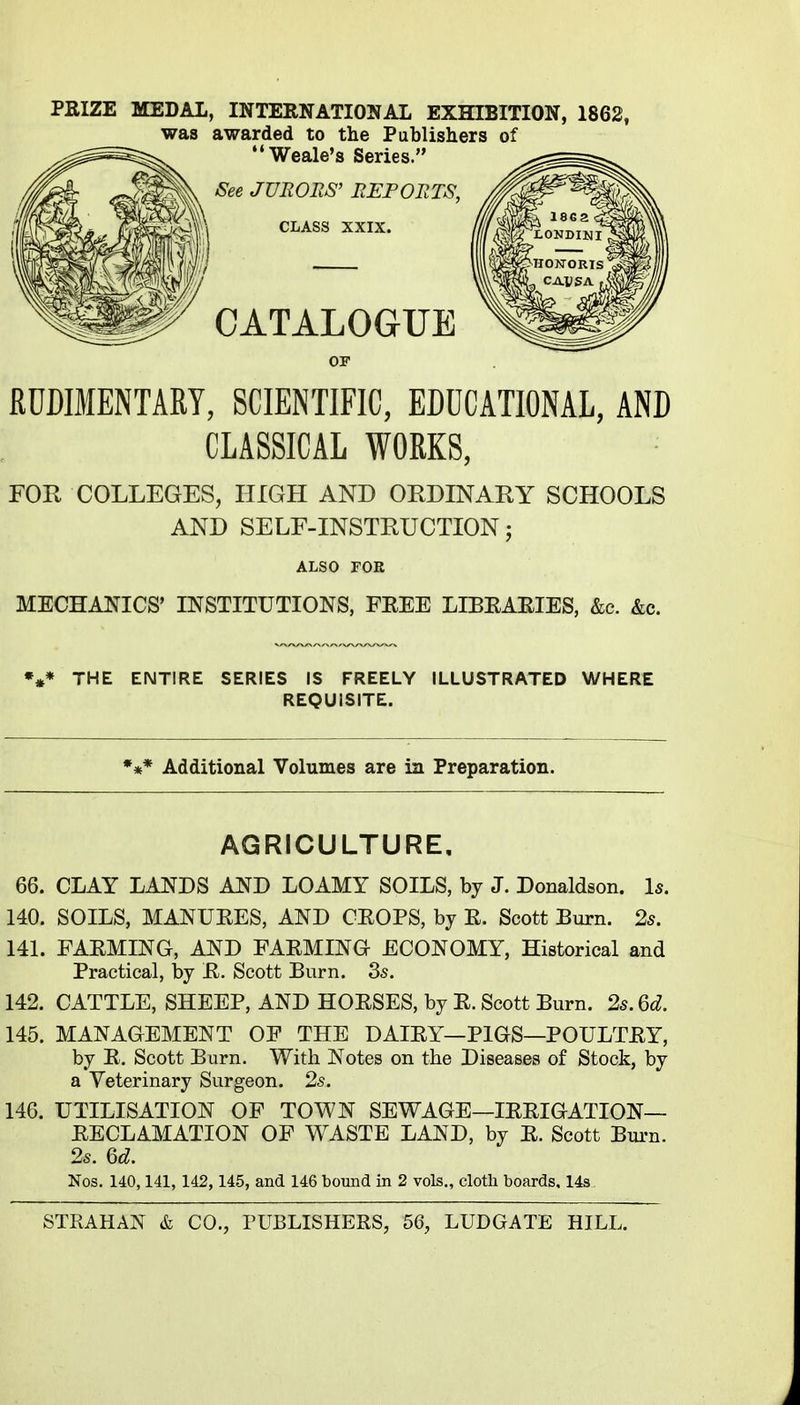 PKIZE MEDAL, INTERNATIONAL EXHIBITION, 1862, was awarded to the Publishers of '*Weale's Series. See JURORS' REPORTS, CLASS XXIX. CATALOGUE RUDIMENTARY, SCIENTIFIC, EDUCATIONAL, AND CLASSICAL WORKS, FOR COLLEGES, HIGH AND ORDINARY SCHOOLS AND SELE-INSTRUCTION; ALSO FOR MECHANICS' INSTITUTIONS, FEEE LIBEAEIES, &c. &c. THE ENTIRE SERIES IS FREELY ILLUSTRATED WHERE REQUISITE. *** Additional Volumes are in Preparation. AGRICULTURE, 66. CLAY LANDS AND LOAMY SOILS, by J. Donaldson. Is. 140. SOILS, MANURES, AND CEOPS, by E. Scott Burn. 25. 141. FAEMING, AND FAEMING ECONOMY, Historical and Practical, by E. Scott Burn. 35. 142. CATTLE, SHEEP, AND HOESES, by E. Scott Burn. 2s. Qd. 145. MANAGEMENT OF THE DAIEY—PIGS—POULTEY, by E, Scott Burn. With Notes on the Diseases of Stock, by a Veterinary Surgeon. 25. 146. UTILISATION OF TOWN SEWAGE—lEEIGATION— EECLAMATION OF WASTE LAND, by E. Scott Bui-n. 25. Qd. Nos. 140,141, 142, 145, and 146 bound in 2 vols., cloth boards, 148.