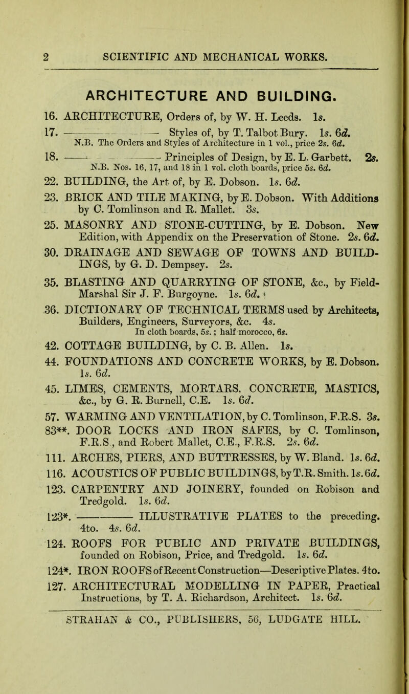 ARCHITECTURE AND BUILDING. 16. AECHITECTUEE, Orders of, by W. H. Leeds. Is. 17. ■ Styles of, by T. Talbot Bury. Is. 6d. N.B. The Orders and Styles of Architecture in 1 vol., price 2s. 6rf. 18. — Principles of Design, by E. L. Garbett. 2s. N.B. Nos. 16, 17, and 18 in 1 vol. cloth boards, price 5s. 6a!. 22. BUILDING, the Art of, by E. Dobson. Is. 6d. 23. BRICK AND TILE MAKING, byE. Dobson. With Additions by C. Tomlinson and R. Mallet. 35. 25. MASONRY AND STONE-CUTTING, by E. Dobson. New Edition, with Appendix on the Preservation of Stone. 2s. Gd. 30. DRAINAGE AND SEWAGE OF TOWNS AJ^D BUILD- INGS, by G. D. Dempsey. 2s. 35. BLASTING AND QUARRYING OF STONE, &c., by Field- Marshal Sir J. F. Burgoyne. Is. 6d. * 36. DICTIONARY OF TECHNICAL TERMS used by Architects, Builders, Engineers, Surveyors, &c. 45. In cloth boards, 5s.; half morocco, 6s. 42. COTTAGE BUILDING, by C. B. Allen. Is. 44. FOUNDATIONS AND CONCRETE WORKS, by E. Dobson. l5. Gd. 45. LIMES, CEMENTS, MORTARS, CONCRETE, MASTICS, &c., by G. R. Burnell, C.E. I5. 6d. 57. WARMING AND VENTILATION, by C. Tomhnson, F.E.S. 3*. 83**. DOOR LOCKS AND IRON SAFES, by C. Tomlinson, F.R.S , and Robert Mallet, C.E., F.R.S. 2s. 6d. 111. ARCHES, PIERS, AND BUTTRESSES, by W. Bland. Is.Qd. 116. ACOUSTICS OF PUBLIC BUILDINGS, by T.R. Smith. Is. 6d. 123. CARPENTRY AND JOINERY, founded on Robison and Tredgold. Is. iid. [23*. ILLUSTRATIVE PLATES to the preceding. 4to. 45. 6^^. 124. ROOFS FOR PUBLIC AND PRIVATE BUILDINGS, founded on Robison, Price, and Tredgold. Is. Qd. 124*. IRON ROOFS of Recent Construction—Descriptive Plates. 4to. 127. ARCHITECTURAL MODELLING IN PAPER, Practical Instructions, by T. A. Richardson, Architect. Is. 6d.