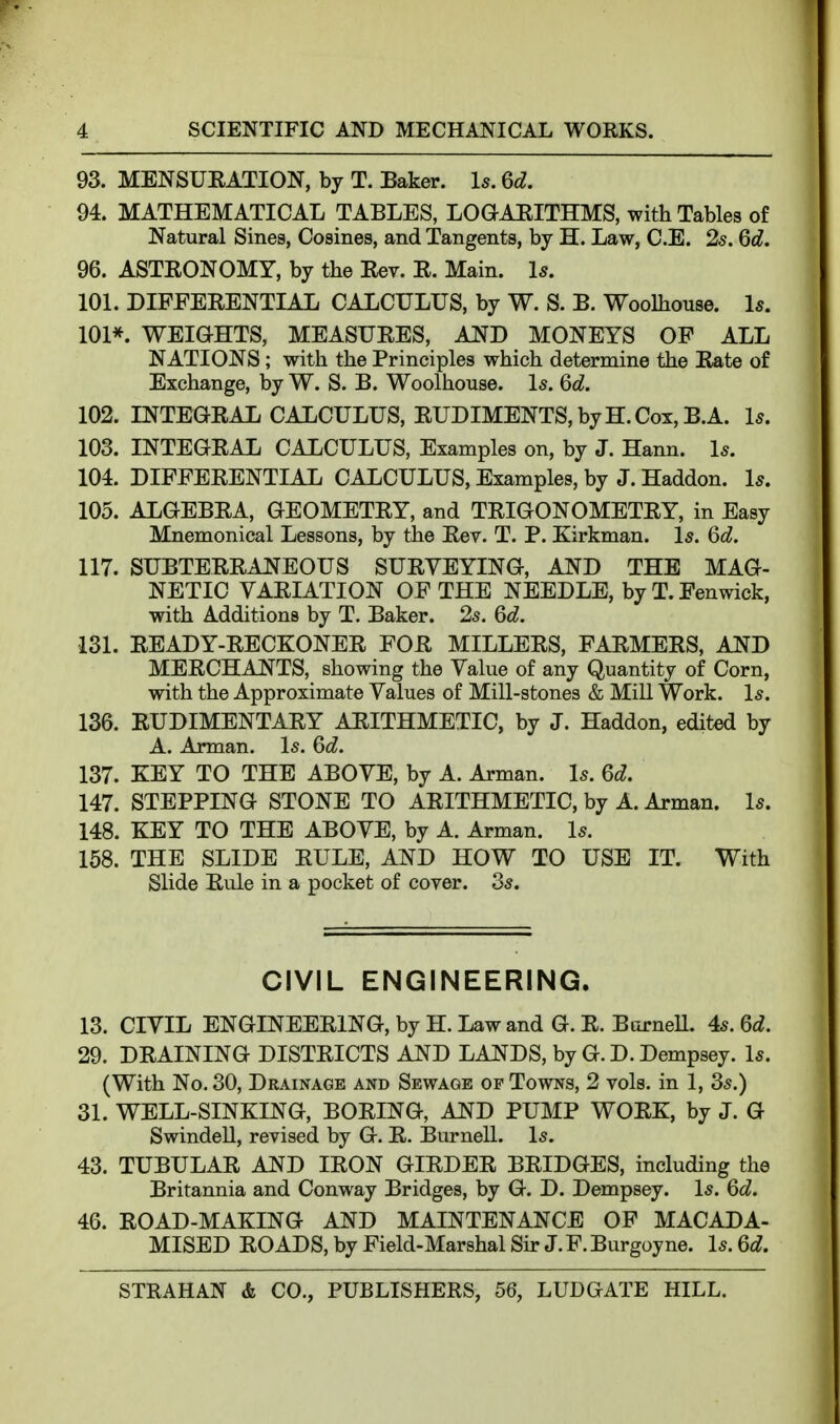 93. MENSUEATION, by T. Baker. Is. %d. 94. MATHEMATICAL TABLES, LOGAEITHMS, with Tables of Natural Sines, Cosines, and Tangents, by H. Law, C.E. 25. Qd. 96. ASTRONOMY, by the Rev. R. Main. Is, 101. DIFFERENTLiL CALCULUS, by W. S. B. Woolhouse. 1*. 101*. WEIGHTS, MEASURES, AND MONEYS OF ALL NATIONS; with the Principles which determine the Rate of Exchange, by W. S. B. Woolhouse. \s. M. 102. INTEGRAL CALCULUS, RUDIMENTS, by H. Cox, B.A. Is. 103. INTEGRAL CALCULUS, Examples on, by J. Hann. \s. 104. DIFFERENTIAL CALCULUS, Examples, by J. Haddon. Is. 105. ALGEBRA, GEOMETRY, and TRIGONOMETRY, in Easy Mnemonical Lessons, by the Rev. T. P. Kirkman. \s. Qd. 117. SUBTERRANEOUS SURVEYING, AND THE MAG- NETIC VARIATION OF THE NEEDLE, by T. Fenwick, with Additions by T. Baker. 25. Qd. 131. READY-RECKONER FOR MILLERS, FARMERS, AND MERCHANTS, showing the Value of any Quantity of Corn, with the Approximate Values of Mill-stones & Mill Work. I5. 136. RUDIMENTARY ARITHMETIC, by J. Haddon, edited by A. Arman. I5. Qd. 137. E:EY to the above, by A. Arman. I5. Q,d. 147. STEPPING STONE TO ARITHMETIC, by A. Arman. I5. 148. KEY TO THE ABOVE, by A. Arman. I5. 158. THE SLIDE RULE, AND HOW TO USE IT. With Slide Rule in a pocket of cover. 35. CIVIL ENGINEERING. 13. CIVIL ENGINEERING, by H. Law and G. R. BurneU. 45. 6i. 29. DRAINING DISTRICTS AND LANDS, by G. D. Dempsey. I5. (With No. 30, Drainage and Sewage op Towns, 2 vols, in 1, 35.) 31. WELL-SINKING, BORING, AND PUMP WORK, by J. G Swindell, revised by G. R. BurneU. I5. 43. TUBULAR AND IRON GIRDER BRIDGES, including the Britannia and Conway Bridges, by G. D. Dempsey. I5. 46. ROAD-MAKING AND MAINTENANCE OF MACADA- MISED ROADS, by Field-Marshal Su- J. F. Burgoyne. I5. Qd.