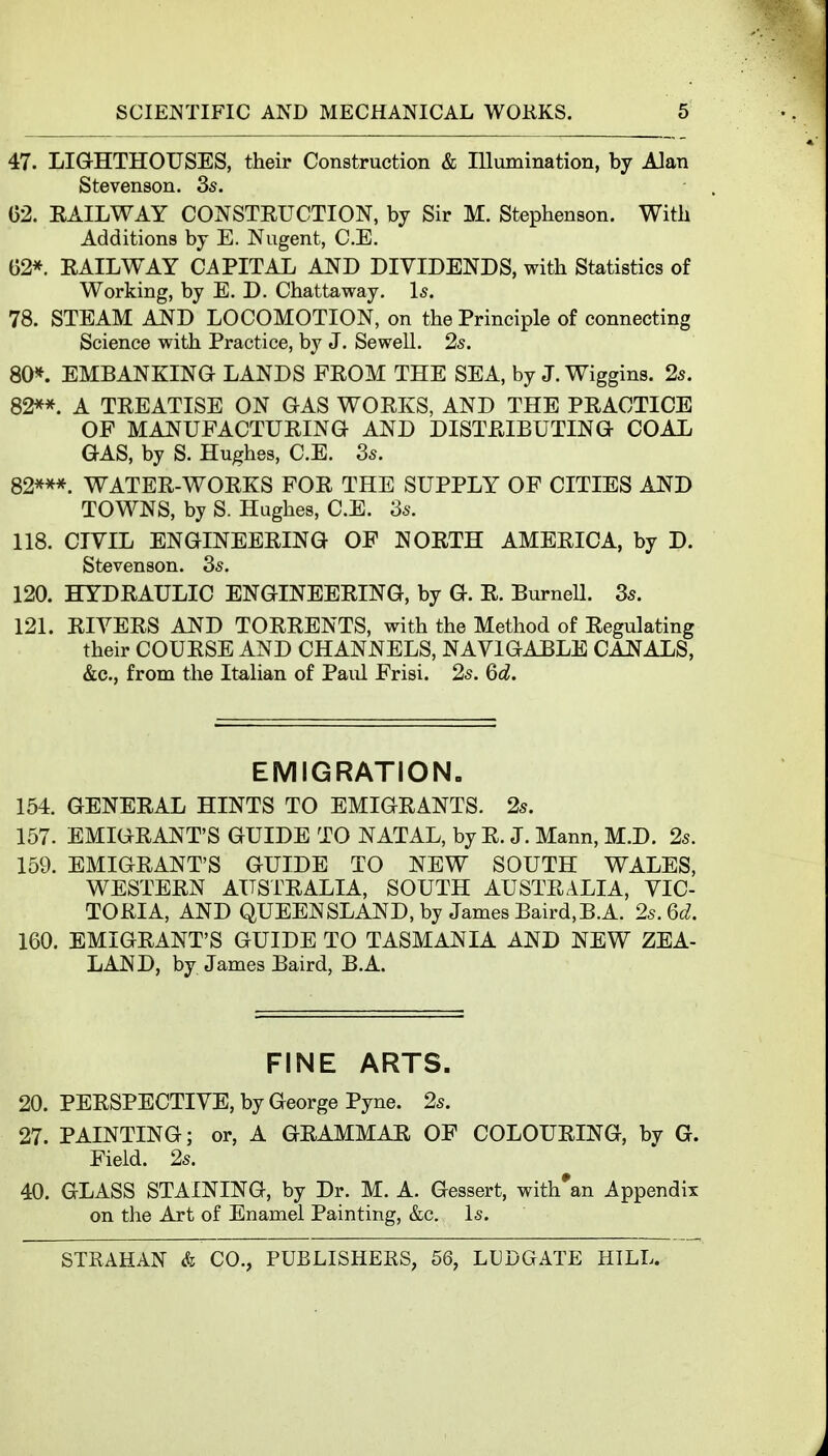 47. LIGHTHOUSES, their Construction & Illumination, by Alan Stevenson. 3s. . 02. EAILWAY CONSTEUCTION, by Sir M. Stephenson. With Additions by E. Nugent, C.E. 62*. EAILWAY CAPITAL AND DIVIDENDS, with Statistics of Working, by E. D. Chattaway. Is. 78. STEAM AND LOCOMOTION, on the Principle of connecting Science with Practice, by J. Sewell. 2s. 80*. EMBANKING LANDS FEOM THE SEA, by J. Wiggins. 2s. 82**. A TEEATISE ON GAS WOEKS, AND THE PEACTICE OF MANUFACTUEING AND DISTEIBUTING COAL GAS, by S. Hughes, C.E. 3s. 82***. WATEE-WOEKS FOE THE SUPPLY OF CITIES AND TOWNS, by S. Hughes, C.E. 3s. 118. CIVIL ENGINEEEING OF NOETH AMEEICA, by D. Stevenson. 3s. 120. HYDEAULIC ENGINEEEING, by G. E. BurneU. 3s. 121. EIVEES AND TOEEENTS, with the Method of Eegulating their COUESE AND CHANNELS, NAVIGABLE CANALS, &c., from the Italian of Paul Frisi. 2s. 6d. EMIGRATION. 154. GENEEAL HINTS TO EMIGEANTS. 2s. 157. EMIGEANT'S GUIDE TO NATAL, by E. J. Mann, M.D. 25. 159. EMIGEANT'S GUIDE TO NEW SOUTH WALES, WESTEEN AUSTEALIA, SOUTH AUSTEALIA, VIC- TORIA, AND QUEENSLAND, by James Baird,B.A. 2s. 6d. 160. EMIGEANT'S GUIDE TO TASMANIA AND NEW ZEA- LAND, by James Baird, B.A. FINE ARTS. 20. PEESPECTIVE, by George Pyne. 2s. 27. PAINTING; or, A GEAMMAE OF COLOUEING, by G. Field. 2s. 40. GLASS STAINING, by Dr. M. A. Gessert, with'an Appendix on the Art of Enamel Painting, &c. Is.