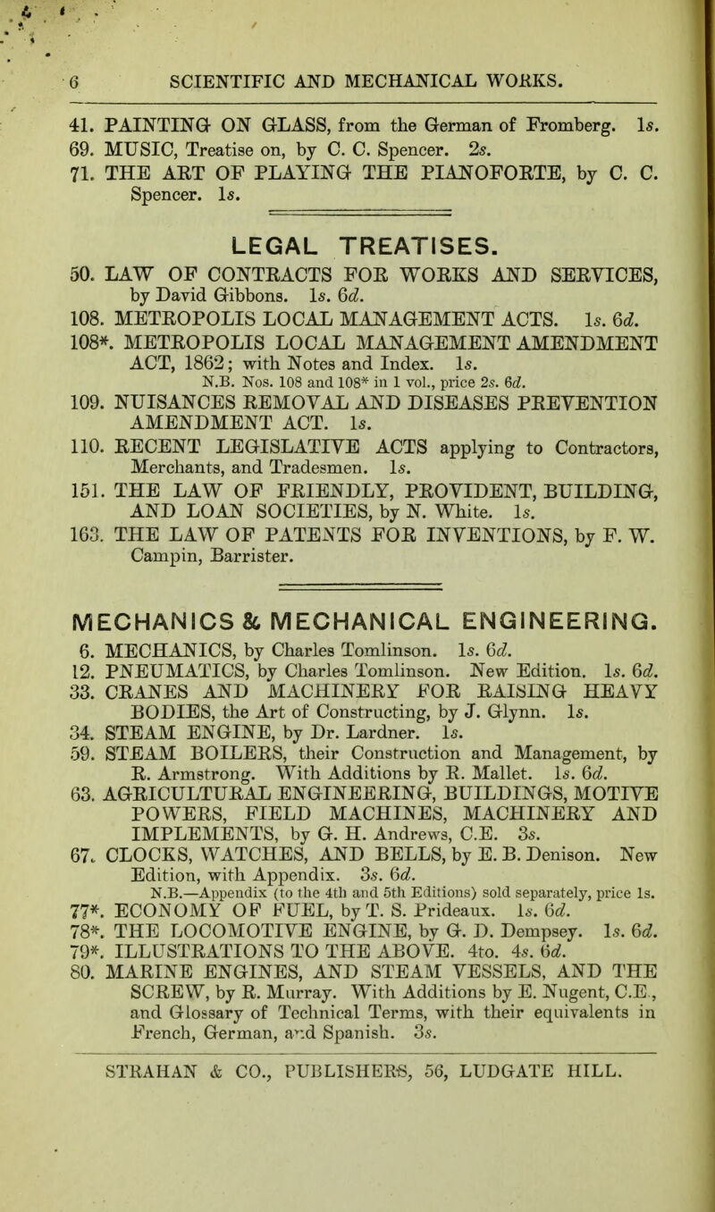 41. PAINTING ON GLASS, from the German of Fromberg. Is. 69. MUSIC, Treatise on, by C. C. Spencer. 25. 71. THE AET OF PLAYING THE PIANOFOETE, by C. C. Spencer. Is. LEGAL TREATISES. 50. LAW OF CONTKACTS FOE WOEKS AND SEEYICES, by David Gibbons. Is. 6d. 108. METEOPOLIS LOCAL MANAGEMENT ACTS. Is. 6d. 108*. METEOPOLIS LOCAL MANAGEMENT AMENDMENT ACT, 1862; with Notes and Index. Is. N.B. Nos. 108 and 108* in 1 vol., price 2s. 6d. 109. NUISANCES EEMOVAL AND DISEASES PEEVENTION AMENDMENT ACT. Is. 110. EECENT LEGISLATIVE ACTS applying to Contractors, Merchants, and Tradesmen. Is. 151. THE LAW OF FEIENDLY, PEOVIDENT, BUILDING, AND LOAN SOCIETIES, by N. White. Is. 163. THE LAW OF PATENTS FOE INVENTIONS, by F. W. Campin, Barrister. MECHANICS & MECHANICAL ENGINEERING. 6. MECHANICS, by Charles Tomlinson. Is. 6d. 12. PNEUMATICS, by Charles Tomlinson. New Edition. Is. 6d. 33. CEANES AND MACHINEEr FOE EAISING HEAVY BODIES, the Art of Constructing, by J. Glynn. Is. 34. STEAM ENGINE, by Dr. Lardner. Is. 59. STEAM BOILEES, their Construction and Management, by E. Armstrong. With Additions by E. Mallet. Is. 6d. 63. AGEICULTUEAL ENGINEEEING, BUILDINGS, MOTIVE POWEES, FIELD MACHINES, MACHINEEY AND IMPLEMENTS, by G. H. Andrews, C.E. 3s. 67. CLOCKS, WATCHES, AND BELLS, by E. B. Denison. New Edition, with Appendix. 3s. 6d. N.B.—Appendix (to the 4th and 5th Editions) sold separately, price Is. 77^. ECONOMY OF FUEL, byT. S. Prideaux. Is. (5d. 78^. THE LOCOMOTIVE ENGINE, by G. D. Dempsey. Is. 6d. 79^. ILLUSTEATIONS TO THE ABOVE. 4to, 4s. ^d. 80. MAEINE ENGINES, AND STEAM VESSELS, AND THE SCEEW, by E. Murray. With Additions by E. Nugent, C.E., and Glossary of Technical Terms, with their equivalents in French, German, a^:d Spanish. 3s.