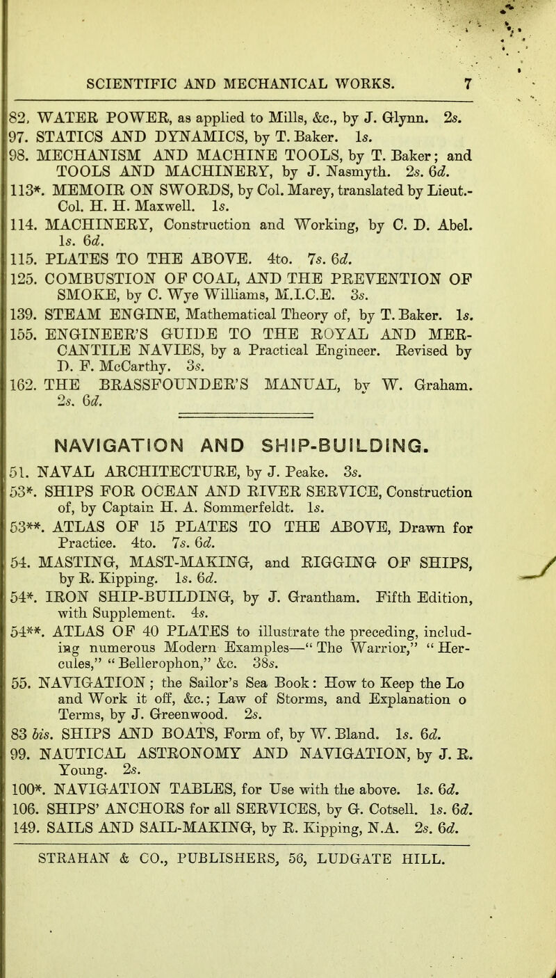 82, WATER POWEE, as applied to Mills, &c., by J. Glynn. 2s. 97. STATICS AND DYNAMICS, by T. Baker. Is. 98. MECHANISM AND MACHINE TOOLS, by T. Baker; and TOOLS AND MACHINERY, by J. Nasmyth. 2s. 6d. 113*. MEMOIR ON SWORDS, by Col. Marey, translated by Lieut.- Col. H. H. MaxweU. Is. 114. MACHINERY, Construction and Working, by 0. D. Abel. Is. 6d. 115. PLATES TO THE ABOVE. 4to. 7s. 6d. 125. COMBUSTION OF COAL, AND THE PREVENTION OP SMOKE, by C. Wye WilUams, M.LC.E. 3s. 139. STEAM ENGINE, Mathematical Theory of, by T. Baker. Is. 155. ENGINEER'S GUIDE TO THE ROYAL AND MER- CANTILE NAVIES, by a Practical Engineer. Revised by D. F. McCarthy. 3-5. 162. THE BRASSFOUNDER'S MANUAL, bv W. Graham. 2s. Qd. NAVIGATION AND SHSP-BUiLDING. 51. NAVAL ARCHITECTURE, by J. Peake. 3s. 53^^. SHIPS FOR OCEAN AND RIVER SERVICE, Construction of, by Captain H. A. Sommerfeldt. Is. 63^. ATLAS OF 15 PLATES TO THE ABOVE, Drawn for Practice. 4to. 7s. 6d. 54. MASTING, MAST-MAKING, and RIGGING OF SHIPS, by R. Kipping. Is. 6d. 54*. IRON SHIP-BUILDING, by J. Grantham. Fifth Edition, with Supplement. 4s. 54**. ATLAS OF 40 PLATES to illustrate the preceding, includ- ing numerous Modern Examples— The Warrior,  Her- cules,  Bellerophon, &c. 38s. 55. NAVIGATION; the Sailor's Sea Book: How to Keep the Lo and Work it off, &c.; Law of Storms, and Explanation o Terms, by J. Greenwood. 2s. 83 bis. SHIPS AND BOATS, Form of, by W. Bland. Is. 6d. 99. NAUTICAL ASTRONOMY AJJfD NAVIGATION, by J. R. Young. 2s. 100*. NAVIGATION TABLES, for Use with the above. Is. Qd. 106. SHIPS' ANCHORS for all SERVICES, by G. Cotsell. Is. Qd. 149. SAILS AND SAIL-MAKING, by R. Kipping, N.A. 2s. 6d.