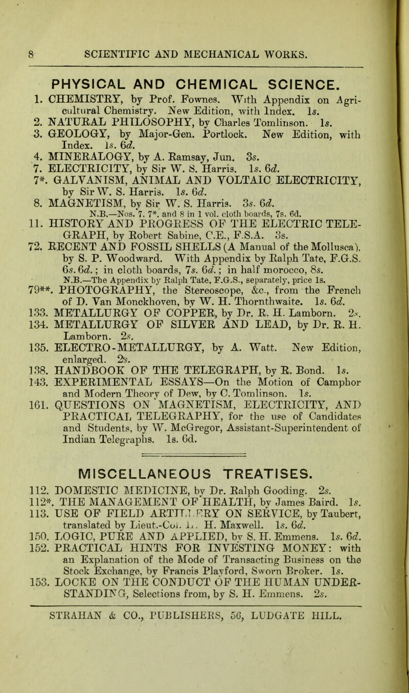 PHYSICAL AND CHEMICAL SCIENCE. 1. CHEMISTRY, by Prof. Fownes. With Appendix on Agri- cultural Chemistry. New Edition, with Index. Is. 2. NATURAL PHILOSOPHY, by Charles Tomlinson. Is. 3. GEOLOGY, by Major-Gen. Portlock. New Edition, with Index. l5. Qd. 4. MINERALOGY, by A. Ramsay, Jun. Ss. 7. ELECTRICITY, by Sir W. S. Harris. Is. Qd. 7*. GALVANISM, ANIMAL AND YOLTAIC ELECTRICITY, by Sir W. S. Harris. Is. 6d. 8. MAGNETISM, by Sir W. S. Harris. 3s. 6d. N.B.—Nos.'t, 7*. and 8 in 1 vol. clotli boards, 7s. 6d. 11. HISTORY AND PROGRESS OF THE ELECTRIC TELE- GRAPH, by Robert Sabine, C.E., F.S.A. Ss. 72. RECENT AND FOSSIL SHELLS (A Manual of the Mollusca), by S. P. Woodward. With Appendix by Ralph Tate, F.G.S. 65.6d.; in cloth boards, 7s. Qd.; in half morocco, 8s. N.B.—The Appendix hy Ralph Tate, F.G.S., separately, price Is. 79** PHOTOGRAPHY, the Stereoscope, &c., from the French of D. Van Monckhoven, by W. H. Thornthwaite. Is. Qd. 133. METALLURGY OF COPPER, by Dr. R. H. Lamborn. 2s. 134. METALLURGY OF SILVER AND LEAD, by Dr. R. H. Lamborn. 2s. 135. ELECTRO-METALLURGY, by A. Watt. New Edition, enlarged. 2's. 138. HANDBOOK OF THE TELEGRAPH, by R. Bond. Is. 143. EXPERIMENTAL ESSAYS—On the Motion of Camphor and Modern Theory of Dew, by C. Tomlinson. Is. 161. QUESTIONS ON ' MAGNETISM, ELECTRICITY, AND PRACTICAL TELEGRAPHY, for the use of Candidates and Students, by W. McGregor, Assistant-Superintendent of Indian Telegraphs. Is. 6d. MISCELLANEOUS TREATISES. 112. DOMESTIC MEDICINE, by Dr. Ralph Gooding. 2s. 112*. THE MANAGEMENT OF HEALTH, bv James Baird. Is. 113. USE OF FIELD ARTIT,] !=:RY ON SERVICE, by Taubert, translated by Lieut.-Coi. i^. H. Maxwell. Is. 6d. 150. LOGIC, PURE AND APPLIED, bv S. H. Emmens. Is. Gd. 152. PRACTICAL HINTS FOR INVESTING MONEY: with an Explanation of the Mode of Transacting Business on the Stock Exchange, by Francis Plavford, Sworn Broker. Is. 153. LOCKE ON THE CONDUCT OF THE HUMAN UNDER- STANDING, Selections from, by S. H. Emmens. 2s.