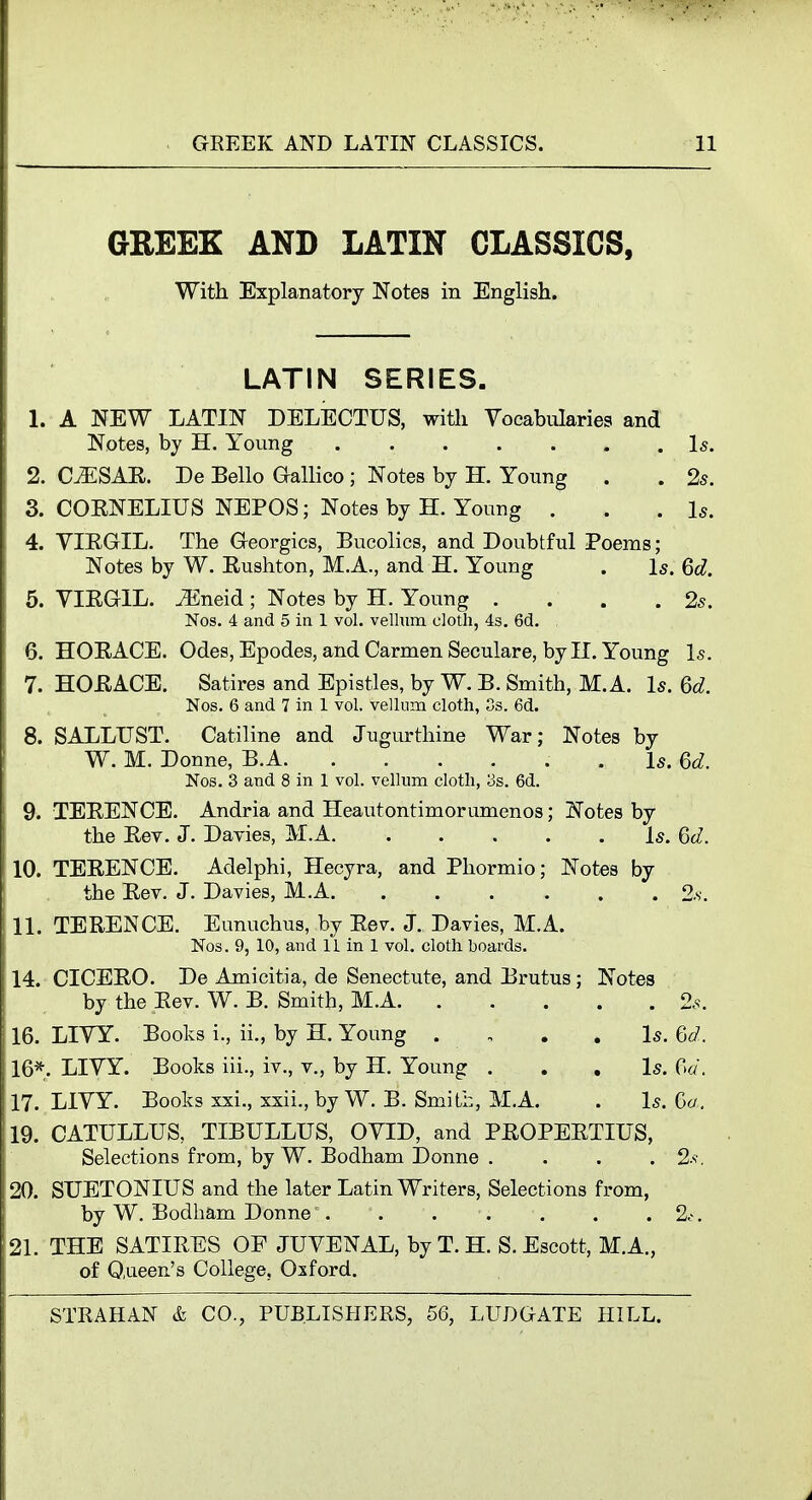 GREEK AND LATIN CLASSICS, With Explanatory Notes in English. LATIN SERIES, 1. A NEW LATIN DELECTUS, with Yocabularies and Notes, by H. Young Is. 2. C^SAE. De Bello G-allico ; Notes by H. Young . . 2s. 3. COENELIUS NEPOS; Notes by H. Young . . .Is. 4. VIE.GIL. The Georgics, Bucolics, and Doubtful Poems; Notes by W. Eushton, M.A., and H. Young . Is. Qd. 5. VIEGIL. J5neid ; Notes by H. Young . . . .2s. Nos. 4 and 5 in 1 vol. vellum cloth, 4s. 6d. 6. HOEACE. Odes, Epodes, and Carmen Seculare, by II. Young Is. 7. HOEACE. Satires and Epistles, by W. B. Smith, M. A. Is. 6d. Nos. 6 and 7 in 1 vol. vellum cloth, Ss. 6d. 8. SALLUST. Catiline and Jugurthine War; Notes by W. M. Donne, B.A . Is. 6d. Nos. 3 and 8 in 1 vol. vellum cloth, 3s. 6d. 9. TEEENCE. Andria and Heautontimorumenos; Notes by the Eev. J. Davies, M.A is. 6d. 10. TEEENCE. Adelphi, Hecyra, and Phormio; Notes by the Eev. J. Davies, M.A 2s. 11. TEEENCE. Eunuchus, by Eev. J. Davies, M.A. Nos. 9, 10, and 11 in 1 vol. cloth boaixls. 14. CICEE0. De Amicitia, de Senectute, and Brutus; Notes by the Eev. W. B. Smith, M.A 2s. 16. LIYY. Books i., ii., by H. Young . , . . Is. Qd. 16*. LIVY. Books iii., iv., v., by H. Young . . . Is. 0«. 17. LIVY. Books xxi., xxii., by W. B. Smith, M.A. . Is. Go. 19. CATULLUS, TIBULLUS, OVID, and PEOPEETIUS, Selections from, by W. Bodham Donne . . . . 2>-. 20. SUETONIUS and the later Latin Writers, Selections from, by W. Bodham Donne'. . . . . . . 2.-. 21. THE SATIEES OF JUVENAL, by T. H. S. Escott, M.A., of 0,ueen's College, Oxford.