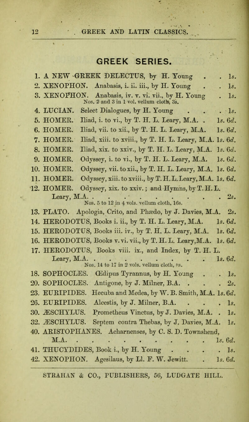 GREEK SERIES. 1. A NEW GREEK DELECTUS, by H. Young . . l*-. 2. XENOPHON. Anabasis, i. il. iii., by H. Young . . Is. 3. XENO?HON. Anabasis, iv. v. vi. vii., by H. Young . Is. Nos. 2 and 3 in 1 vol. vellum cloth, 3s. 4. LUCIAN. Select Dialogues, by H. Young . . . Is. 5. HOMEE. Iliad, i. to vi., by T. H. L. Leary, M.A. . Is. 6d. 6. HOMER. Iliad, vii. to xii., by T. H. L. Leary, M.A. Is. 6d. 7. HOMER. Iliad, xiii. to xviii., by T. H. L. Leary, M.A. Is. Qd. 8. HOMER. Iliad, xix. to xxiv., by T. H. L. Leary, M.A. Is. (5d. 9. HOMER. Odyssey, i. to vi., by T. H. L. Leary, M.A. Is. 6d. 10. HOMER. Odyssey, vii. to xii., by T. H. L. Leary, M.A. Is. 6d. 11. HOMER. Odyssey, xiii. to xviii., by T. H. L. Leary, M.A. Is. Qd. 12. HOMER. Odyssey, xix. to xxiv.; and Hymns, by T. H. L. Leary, M.A 25. Nos. 5 to 12 in 4 vols, vellum cloth, 16s. 13. PLATO. Apologia, Crito, and Phado, by J. Davies, M.A. 2s. 14. HERODOTUS, Books i. ii., by T. H. L. Leary, M.A. Is. 6d. 15. HERODOTUS, Books iii. iv., by T. H. L. Leary, M.A. Is. 6d. 16. HERODOTUS, Books v. vi. vii., by T. H. L. Leary,M.A. Is. 6d. 17. HERODOTUS, Books viii. ix., and Index, by T. H. L. Leary, M.A Is. Qd. Nos. 14 to 17 in 2 vols, vellum cloth, Ps. 18. SOPHOCLES. CEdipus Tyrannus, by H. Young . . Is. 20. SOPHOCLES. Antigone, by J. Milner, B.A. . . .2s. 23. EURIPIDES. Hecuba and Medea, by W. B. Smith, M.A. Is. Qd. 26. EURIPIDES. Alcestis, by J. Milner, B.A. . . .Is. 30. .^SCHYLUS. Prometheus Yinctus, by J. Davies, M.A. . Is. 32. ^SCHYLUS. Septem contra Thebas, by J. Davies, M.A. Is. 40. ARISTOPHANES. Acharnenses, by C. S. D. Townshend, M.A Is.Qd. 41. THUCYDIDES, Book i., by H. Young . . . . ]s. 42. XENOPHON. Agesilaus, by LI. F. W. Jewitt. . Is. 6^^.