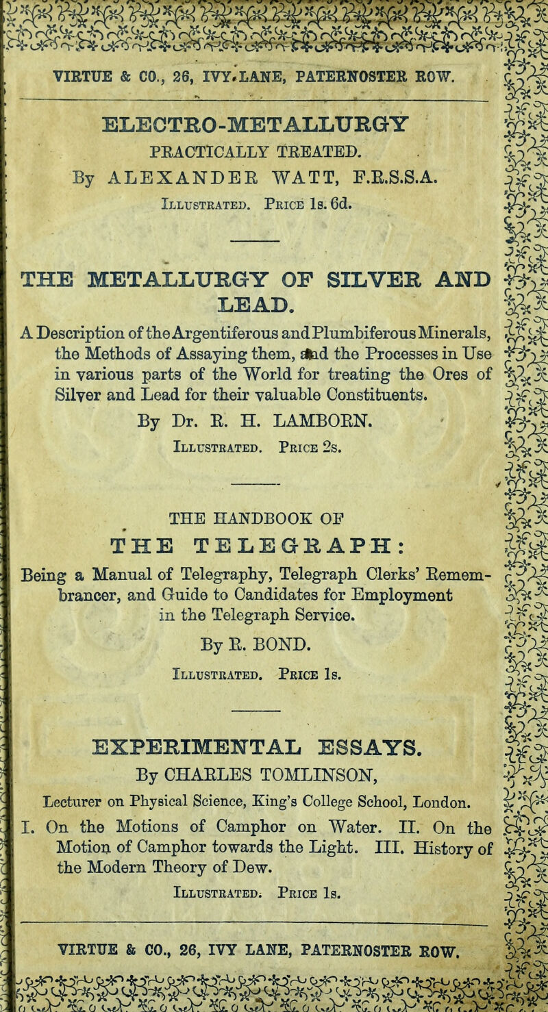 ELECTRO-METALLURGY PEACTICALLY TEEATED. jLy^ By ALEXANDEE WATT, F.E.S.S.A. Illustrated. Price Is. 6d. v __ P THE METALLURGY OF SILVER AND LEAD. A Description of tlie Argentiferous and PlumLiferous Minerals, the Methods of Assaying them, dlad the Processes in Use in various parts of the World for treating the Ores of ^rl^^ Silver and Lead for their valuable Constituents. -1^(5 By Dr. E. H. LAMBOEN. - Illustrated. Price 2s. THE HANDBOOK OP THE TELEGRAPH: 0^ Being a Manual of Telegraphy, Telegraph Clerks' Eemem- f brancer, and Guide to Candidates for Employment ^ in the Telegraph Service. By E. BOND. Illustrated. Price Is. — Pi EXPERIMENTAL ESSAYS. By CHAELES TOMLINSON, Lecturer on Physical Science, King's College School, London. I. On the Motions of Camphor on Water. II. On the Motion of Camphor towards the Light. III. History of ^5-^ the Modern Theory of Dew. iLLUSTRATEDi PrICE Is. ^^C^