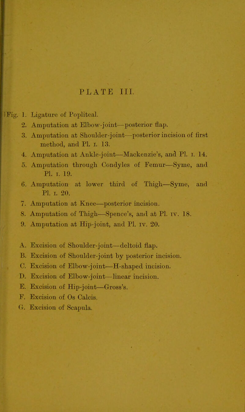 iFig. 1. Ligature of Popliteal. 2. Amputation at Elbow-joint—posterior flap, o. Amputation at Shoulder-joint—posterior incision of first method, and PL I. 13. 4. Amputation at Ankle-joint—Mackenzie's, and PI. i. 14. 5. Amputation through Condyles of Femur—Syme, and PI. I. 19. 6. Amputation at lower third of Thigh—Syme, and PI. I. 20. 7. Amputation at Knee—posterior incision. 8. Amputation of Thigh—Spenee's, and at PI. iv. 18. 9. Amputation at Hip-joint, and PI. iv. 20. A. Excision of Shoulder-joint—deltoid flap. B. Excision of Shoulder-joint by posterior incision. C. Excision of Elbow-joint—H-shaped incision. D. Excision of Elbow-joint—linear incision. E. Excision of Hip-joint—Gross's. F. Excision of Os Calcis. G. Excision of Scapula.