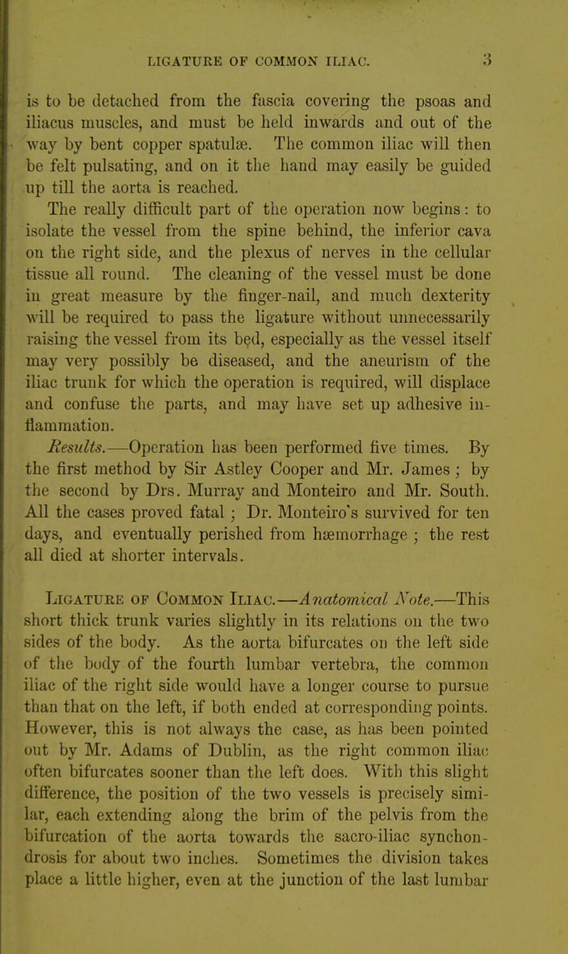 is to be detached from the fascia covering the psoas and iliacus muscles, and must be held inwards and out of the way by bent cojjper spatulse. The common iliac will then be felt pulsating, and on it the hand may easily be guided up till the aorta is reached. The really difficult part of the operation now begins: to isolate the vessel from the spine behind, the inferior cava on the right side, and the plexus of nerves in the cellular tissue all round. The cleaning of the vessel must be done in great measure by the finger-nail, and much dexterity will be required to pass the ligature without unnecessarily raising the vessel from its bed, especially as the vessel itself may very possibly be diseased, and the aneurism of the iliac trunk for which the operation is required, will displace and confuse the parts, and may have set up adhesive in- flammation. Results.—Operation has been performed five times. By the first method by Sir Astley Cooper and Mr. James; by the second by Drs. Murray and Monteiro and Mr. South. All the cases proved fatal; Dr. Monteiro's survived for ten days, and eventually perished from haemorrhage ; the rest all died at shorter intervals. Ligature of Common Iliac.—Anatomical Note.—This short thick trunk varies slightly in its relations on the two sides of the body. As the aorta bifurcates on the left side of the body of the fourth lumbar vertebra, the common iliac of the right side would have a longer course to pursue than that on the left, if both ended at corresponding points. However, this is not always the case, as has been pointed out by Mr. Adams of Dublin, as the right common iliai; often bifurcates sooner than the left does. With this slight difference, the position of the two vessels is precisely simi- lar, each extending along the brim of the pelvis from the bifurcation of the aorta towards the sacro-iliac synchon- drosis for about two inches. Sometimes the division takes place a little higher, even at the junction of the last lumbar