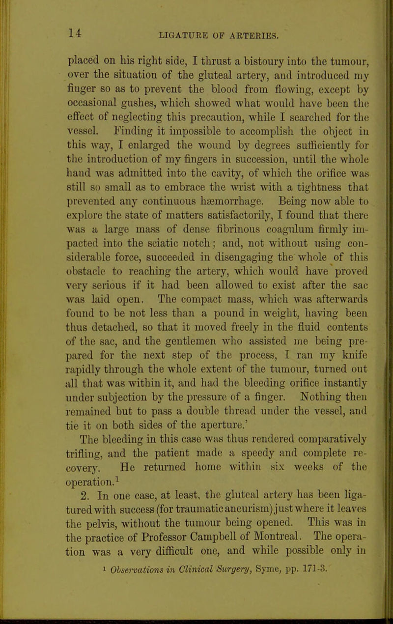 placed on his right side, I thrust a bistoury into the tumour, over the situation of the gluteal artery, and introduced my finger so as to prevent the blood from flowing, except by occasional gushes, which showed what -would have been the effect of neglecting this precaution, while I searched for the vessel. Finding it impossible to accomplish the object in this way, I enlarged the wound by degrees sutticiently for the introduction of my fingers in succession, until the wdiole hand was admitted into the cavity, of whicli the orifice was still so small as to embrace the wrist with a tightness that prevented any continuous haemorrhage. Being now able to explore the state of matters satisfactorily, I found that there was a large mass of dense fibrinous coagulum firmly im- pacted into the sciatic notch ; and, not without using con- siderable force, succeeded in disengaging the whole of this obstacle to reaching the artery, which would have proved very serious if it had been allowed to exist after the sac was laid open. The compact mass, which was afterwards found to be not less than a pound in weight, having been thus detached, so that it moved freely in the fluid contents of the sac, and the gentlemen who assisted me being pre- pared for the next step of the process, I ran my knife rapidly through the whole extent of the tumour, turned out all that was within it, and had the bleeding orifice instantly under subjection by the pressure of a finger. Nothing then remained but to pass a double thread under the vessel, and tie it on both sides of the aperture.' The bleeding in this case was thus rendered comparatively trifling, and the patient made a speedy and complete re- covery. He returned home within six weeks of the operation.^ 2. In one case, at least, the gluteal artery has been liga- tured with success (for traumatic aneurism) just where it leaves the pelvis, without the tumour being opened. This was in the practice of Professor Campbell of Montreal. The opera- tion was a very difficult one, and while possible only in 1 Observations i7i Clinical Surgery, Synie, pp. 17]-3.