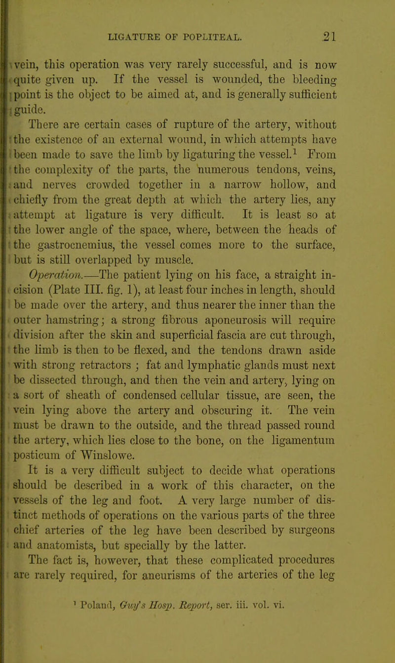 wein, this operation was very rarely successful, and is now I quite given up. If the vessel is wounded, the bleeding j point is the object to be aimed at, and is generally sufficient 1 guide. There are certain cases of rupture of the artery, without tthe existence of an external wound, in which attempts have i been made to save the limb by ligaturing the vessel.^ From tthe complexity of the parts, the numerous tendons, veins, rand nerves crowded together in a narrow hollow, and I chiefly from the great depth at which the artery lies, any ; attempt at ligature is very difficult. It is least so at .ithe lower angle of the space, where, between the heads of I the gastrocnemius, the vessel comes more to the surface, but is stiU overlapped by muscle. Operation.—The patient lying on his face, a straight in- • cision (Plate III. fig. 1), at least four inches in length, should be made over the artery, and thus nearer the inner than the outer hamstring; a strong fibrous aponeurosis will require ■ division after the skin and superficial fascia are cut through, 1 the limb is then to be flexed, and the tendons drawn aside ' with strong retractors ; fat and lymphatic glands must next be dissected through, and then the vein and artery^ lying on • a sort of sheath of condensed cellular tissue, are seen, the vein lying above the artery and obscuring it. The vein must be drawn to the outside, and the thread passed round ' the artery, which lies close to the bone, on the ligamentum posticum of Winslowe. It is a very difficult subject to decide what operations should be described in a work of this character, on the vessels of the leg and foot. A very large number of dis- tinct methods of operations on the various parts of the three chief arteries of the leg have been described by surgeons ■ and anatomists, but specially by the latter. The fact is, however, that these complicated procedures are rarely required, for aneurisms of the arteries of the leg ^ Poland, Guy's Hosp. Report, ser. iii. vol. vi.