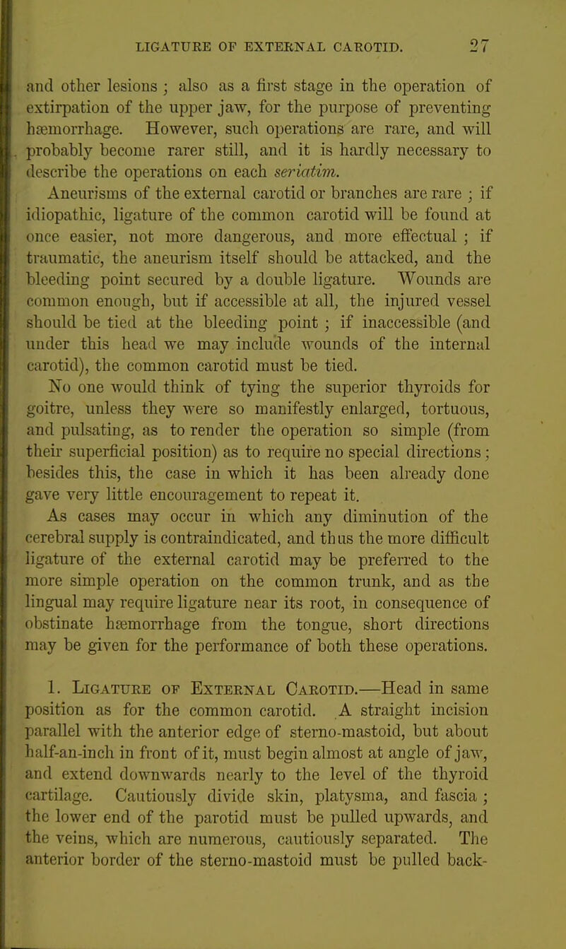 and other lesions ; also as a first stage in the operation of extirpation of the upper jaw, for the purpose of preventing hoemorrhage. However, such operations are rare, and will probably become rarer still, and it is hardly necessary to describe the operations on each seriatim. Aneurisms of the external carotid or branches are rare ; if idiopathic, ligature of the common carotid will be found at once easier, not more dangerous, and more effectual ; if traumatic, the aneurism itself should be attacked, and the bleeding point secured by a double ligature. Wounds are common enough, but if accessible at all, the injured vessel should be tied at the bleeding point ; if inaccessible (and under this head we may include wounds of the internal carotid), the common carotid must be tied. No one would think of tying the superior thyroids for goitre, unless they were so manifestly enlarged, tortuous, and pulsating, as to render the operation so simple (from their superficial position) as to require no special directions; besides this, the case in which it has been already done gave very little encouragement to repeat it. As cases may occur in which any diminution of the cerebral supply is contraindicated, and th us the more diflficult ligature of the external carotid may be preferred to the more simple operation on the common trunk, and as the lingual may require ligature near its root, in consequence of obstinate hsemorrhage from the tongue, short directions may be given for the performance of both these operations. 1. Ligature ov External Carotid.—Head in same position as for the common carotid. A straight incision parallel with the anterior edge of sterno-mastoid, but about half-an-inch in front of it, must begin almost at angle of jaw, and extend downwards nearly to the level of the thyroid cartilage. Cautiously divide skin, platysma, and fascia ; the lower end of the parotid must be pulled upwards, and the veins, which are numerous, cautiously separated. The anterior border of the sterno-mastoid must be pulled back-