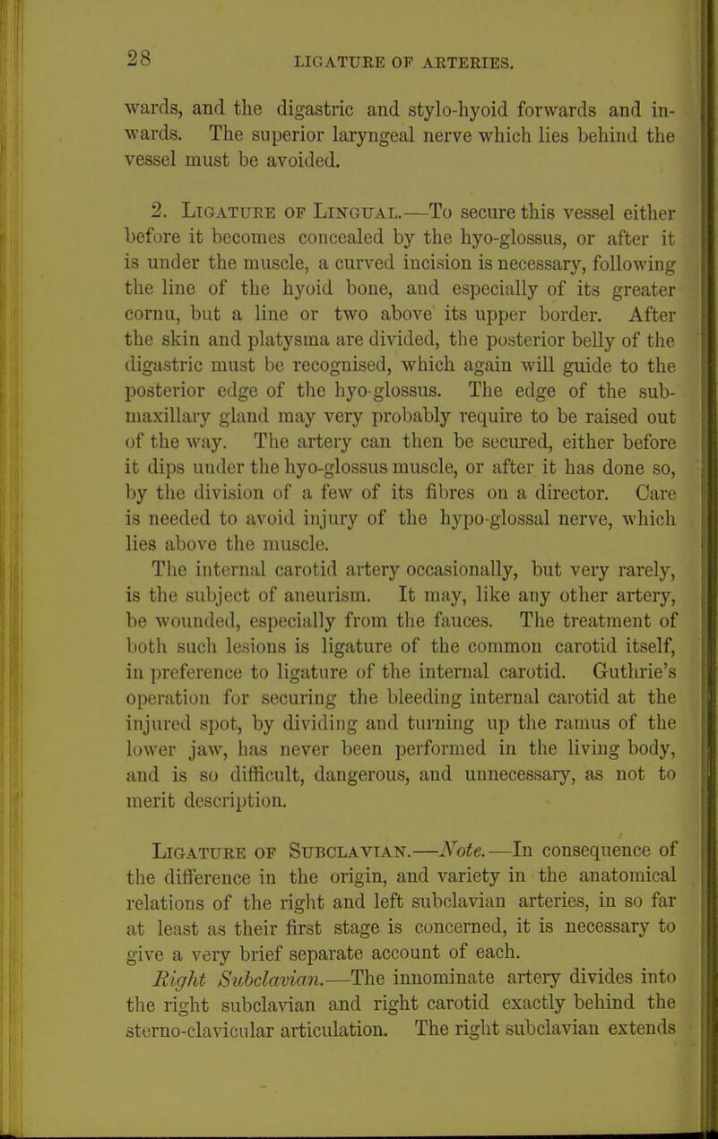 wards, and the digastric and stylo-hyoid forwards and in- wards. The superior laryngeal nerve which lies behind the vessel must be avoided. 2. Ligature of Lingual.—To secure this vessel either before it becomes concealed by the hyo-glossus, or after it is under the muscle, a curved incision is necessary, following the line of the hyoid bone, and especially of its greater cornu, but a line or two above its upper border. After the skin and platysma are divided, the posterior belly of the digastric must be recognised, which again will guide to the posterior edge of the hyo-glossus. The edge of tlie sub- maxillary gland may very probably require to be raised out of the way. The artery can then be secured, either before it dips under the hyo-glossus muscle, or after it has done so, by the division of a few of its fibres on a director. Care is needed to avoid injury of the hypo-glossal nerve, which lies above the nmscle. The internal carotid artery occasionally, but very rarely, is the subject of aneurism. It may, like any other artery, be wounded, especially from tlie fauces. The treatment of both such lesions is ligature of the common carotid itself, in preference to ligature of the internal carotid. Guthrie's operation for securing the bleeding internal carotid at the injured spot, by dividing and turning up the ramus of the lower jaw, lias never been performed in the living body, and is so difficult, dangei'ous, and unnecessary, as not to merit description. Ligature of Subclavian.—Note.—In consequence of the difference in the origin, and variety in the anatomical relations of the riglat and left subclavian arteries, in so far at least as their first stage is concerned, it is necessary to give a very brief separate account of each. Right Subclavian.—The innominate artery divides into the right subclavian and right carotid exactly behind the sterno-clavicular articulation. The right subclavian extends