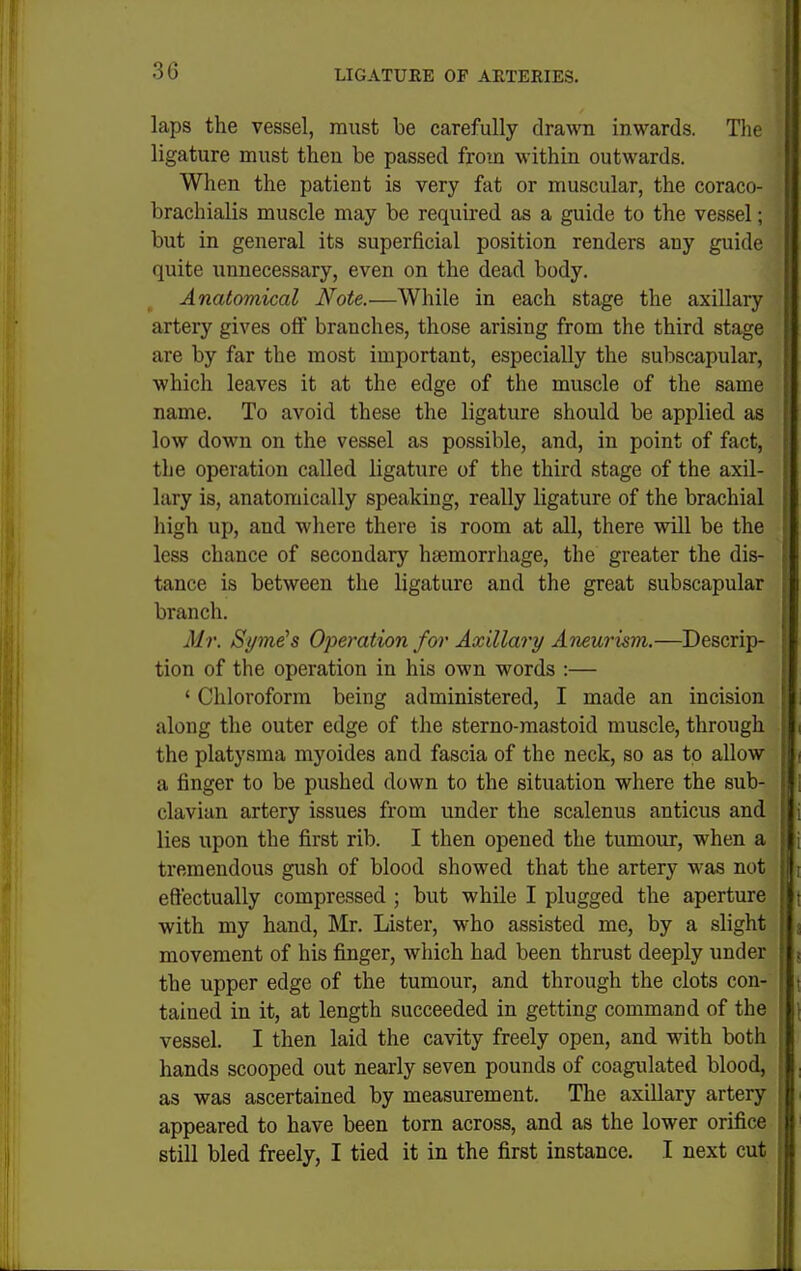 laps the vessel, must be carefully drawn inwards. The ligature must then be passed from within outwards. When the patient is very fat or muscular, the coraco- brachialis muscle may be required as a guide to the vessel; | but in general its superficial position renders any guide quite unnecessary, even on the dead body. Anatomical Note.—While in each stage the axillary artery gives off branches, those arising from the third stage are by far the most important, especially the subscapular, which leaves it at the edge of the muscle of the same name. To avoid these the ligature should be applied as low down on the vessel as possible, and, in point of fact, || the operation called ligature of the third stage of the axil- I lary is, anatomically speaking, really ligature of the brachial I high up, and where there is room at all, there will be the ■ less chance of secondary haemorrhage, the greater the dis- |l tance is between the ligature and the great subscapular ; branch. . Mr. Syme^s Operation for Axillary Aneurism.—Descrip- tion of the operation in his own words :— ' Chloroform being administered, I made an incision along the outer edge of the sterno-mastoid muscle, through the platysma myoides and fascia of the neck, so as to allow ; a finger to be pushed down to the situation where the sub- clavian artery issues from under the scalenus anticus and lies upon the first rib. I then opened the tumour, when a tremendous gush of blood showed that the artery was not effectually compressed ; but while I plugged the aperture t with my hand, Mr. Lister, who assisted me, by a slight j movement of his finger, which had been thrust deeply under j the upper edge of the tumour, and through the clots con- tained in it, at length succeeded in getting command of the vessel. I then laid the cavity freely open, and with both hands scooped out nearly seven pounds of coagulated blood, : as was ascertained by measurement. The axillary artery appeared to have been torn across, and as the lower orifice still bled freely, I tied it in the first instance. I next cut J