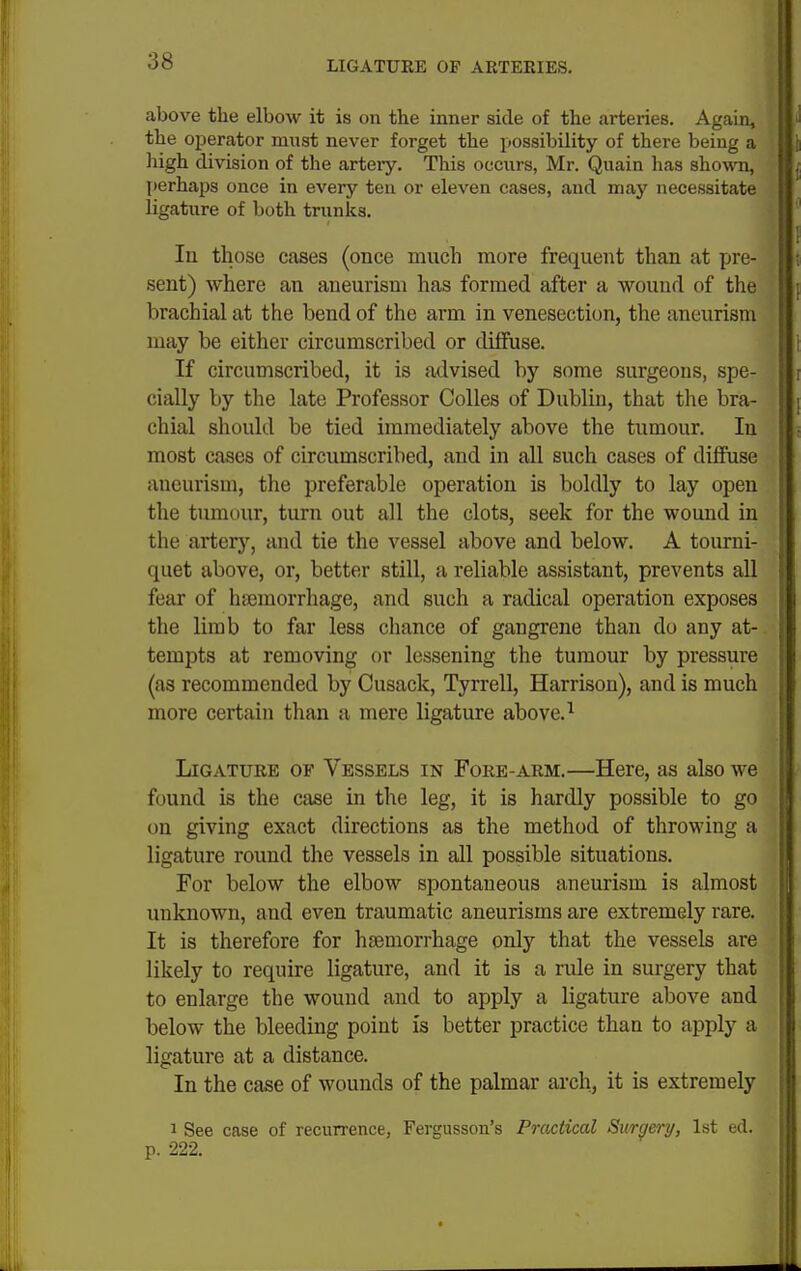 above the elbow it is on the inner side of the arteries. Again, the operator must never forget the possibility of there being a liigh division of the artery. This occurs, Mr. Quain has shown, perhaps once in every ten or eleven cases, and may necessitate ligature of both trunks. lu those cases (once much more frequent than at pre- sent) where an aneurism has formed after a wound of the brachial at the bend of the arm in venesection, the aneurism may be either circumscribed or diffuse. If circumscribed, it is advised by some surgeons, spe- cially by the late Professor Colles of Dublin, that the bra- chial should be tied immediately above the tumour. In most cases of circumscribed, and in all such cases of diffuse aneurism, the preferable operation is boldly to lay open the tumour, turn out all the clots, seek for the wound in the artery, and tie the vessel above and below. A tourni- quet above, or, better still, a reliable assistant, prevents all fear of haemorrhage, and such a radical operation exposes the limb to far less chance of gangrene than do any at- tempts at removing or lessening the tumour by pressure (as recommended by Cusack, Tyrrell, Harrison), and is much more certain tlian a mere ligature above. ^ Ligature of Vessels in Fore-arm.—Here, as also we found is the case in the leg, it is hardly possible to go on giving exact directions as the method of throwing a ligature round the vessels in all possible situations. For below the elbow spontaneous aneurism is almost unknown, and even traumatic aneurisms are extremely rare. It is therefore for hfBmorrhage only that the vessels are likely to require ligature, and it is a rule in surgery that to enlarge the wound and to apply a ligature above and below the bleeding point is better practice than to apply a ligature at a distance. In the case of wounds of the palmar arch, it is extremely I See case of recurrence, Fergusson's Practical Surgery, 1st ed. p. 222.