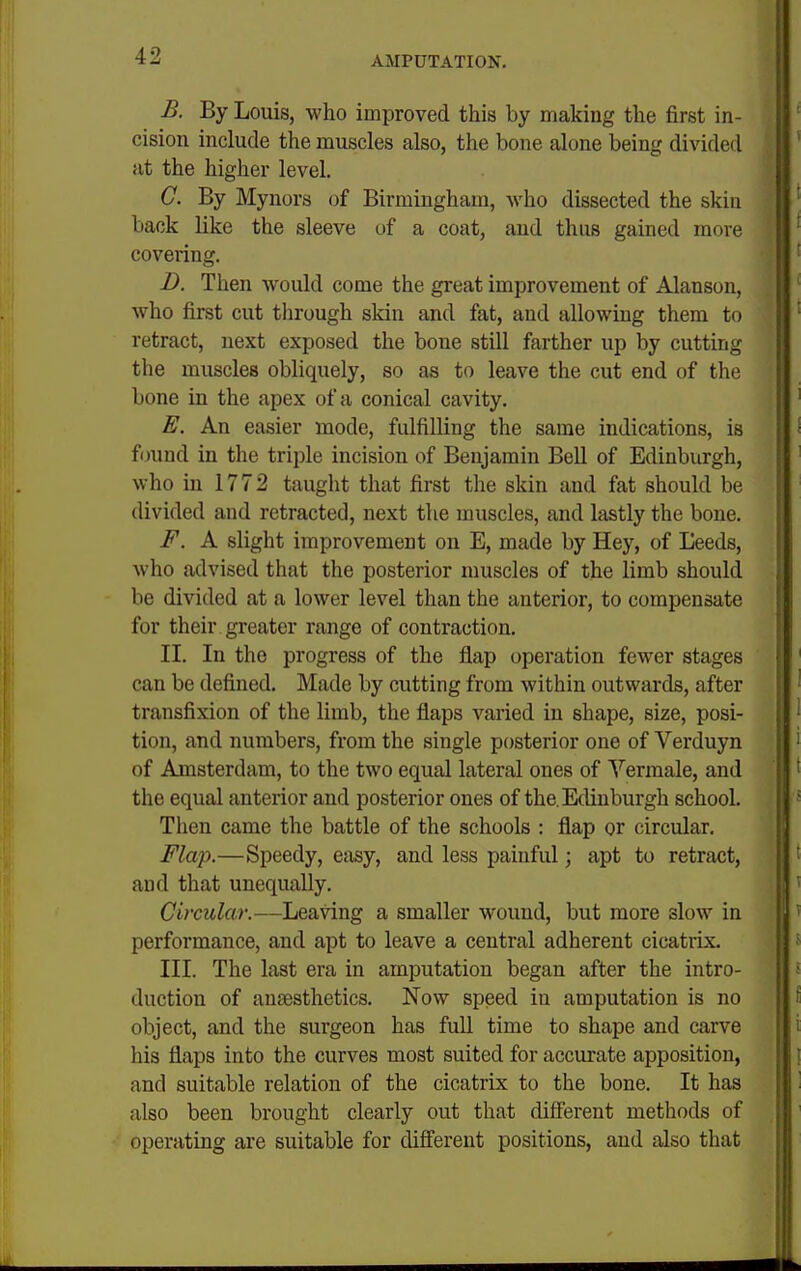 B. By Louis, who improved this by making the first in- cision include the muscles also, the bone alone being divided at the higher level. C. By Mynors of Birmingham, who dissected the skin back like the sleeve of a coat, and thus gained more covering. D. Then would come the great improvement of Alanson, who first cut through skin and fat, and allowing them to retract, next exposed the bone still farther up by cutting the muscles obliquely, so as to leave the cut end of the bone in the apex of a conical cavity. E. An easier mode, fulfilling the same indications, is f<jund in the triple incision of Benjamin Bell of Edinburgh, who in 1772 taught that first the skin and fat should be divided and retracted, next the muscles, and lastly the bone. F. A slight improvement on E, made by Hey, of Leeds, who advised that the posterior muscles of the limb should be divided at a lower level than the anterior, to compensate for their greater range of contraction. II. In the progress of the flap operation fewer stages can be defined. Made by cutting from within outwards, after transfixion of the limb, the flaps varied in shape, size, posi- tion, and numbers, from the single posterior one of Verduyn of Amsterdam, to the two equal lateral ones of Yermale, and the equal anterior and posterior ones of the. Edinburgh school. Then came the battle of the schools : flap or circular. Flap.—Speedy, easy, and less painful; apt to retract, and that unequally. Circular.—Leanng a smaller wound, but more slow in performance, and apt to leave a central adherent cicatrix. III. The last era in amputation began after the intro- duction of anaesthetics. Now speed in amputation is no object, and the surgeon has full time to shape and carve his flaps into the curves most suited for accurate apposition, and suitable relation of the cicatrix to the bone. It has also been brought clearly out that different methods of operating are suitable for different positions, and also that