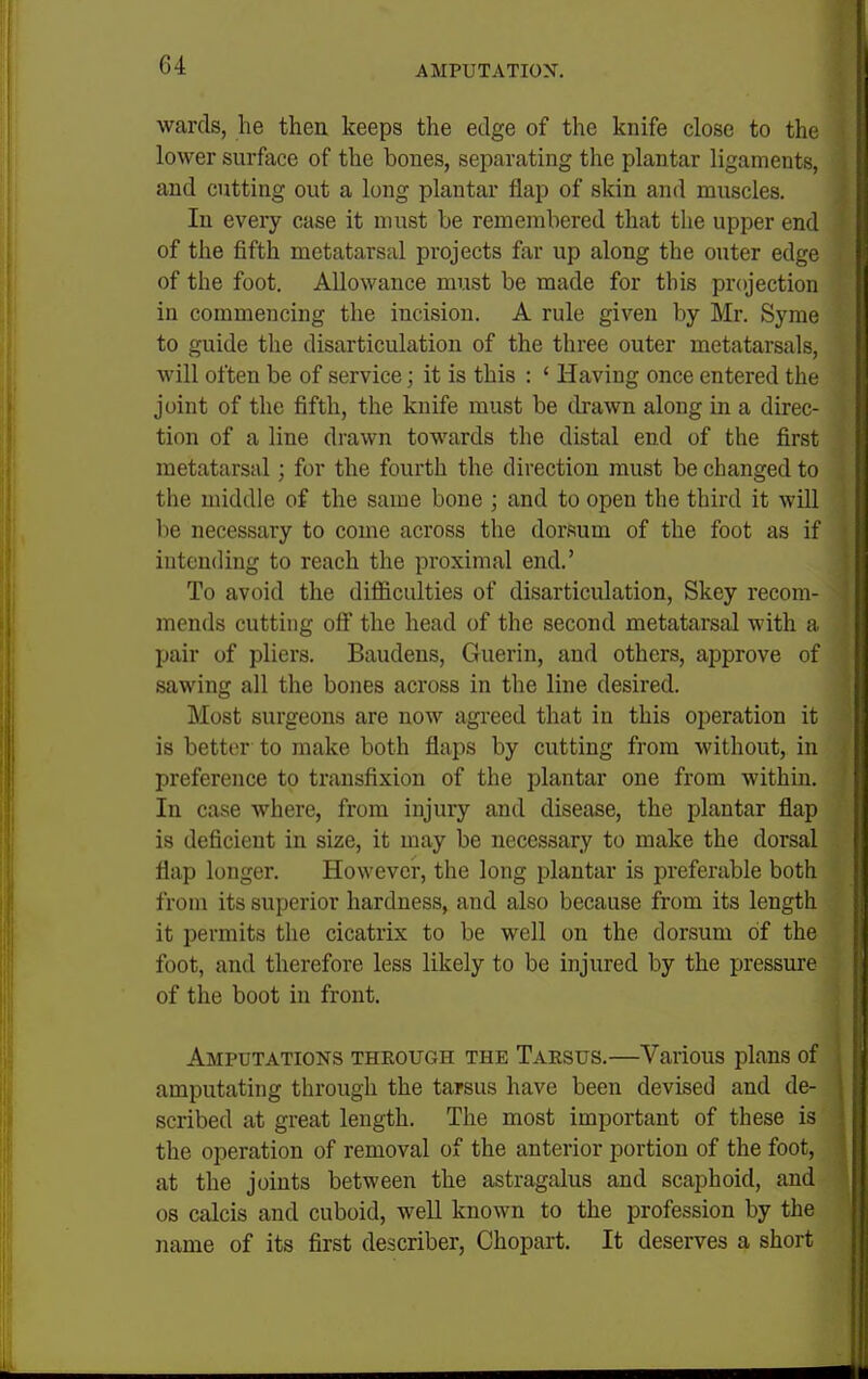 wards, lie then keeps the edge of the knife close to the lower surface of the bones, separating the plantar ligaments, and cutting out a long plantar flap of skin and muscles. In every case it must be remembered that the upper end of the fifth metatarsal projects far up along the outer edge of the foot. Allowance must be made for this projection in commencing the incision. A rule given by Mr. Syme to guide the disarticulation of the three outer metatarsals, will often be of service; it is this : ' Having once entered the joint of the fifth, the knife must be drawn along in a direc- tion of a line drawn towards the distal end of the first metatarsal; for the fourth the direction must be changed to the middle of the same bone ; and to open the third it will be necessary to come across the dorsum of the foot as if intending to reach the proximal end.' To avoid the difliculties of disarticulation, Skey recom- mends cutting off the head of the second metatarsal with a pair of pliers. Baudens, Guerin, and others, approve of sawing all the bones across in the line desired. Most surgeons are now agreed that in this operation it is better to make both flaps by cutting from without, in preference to transfixion of the plantar one from within. In case where, from injury and disease, the plantar flap is deficient in size, it may be necessary to make the dorsal flap longer. However, the long plantar is preferable both from its superior hardness, and also because from its length it permits the cicatrix to be well on the dorsum of the foot, and therefore less likely to be injured by the pressure of the boot in front. Amputations through the Tarsus.—Various plans of amputating through the tarsus have been devised and de- scribed at great length. The most important of these is the operation of removal of the anterior portion of the foot, at the joints between the astragalus and scaphoid, and OS calcis and cuboid, well known to the profession by the name of its first describer, Chopart. It deserves a short