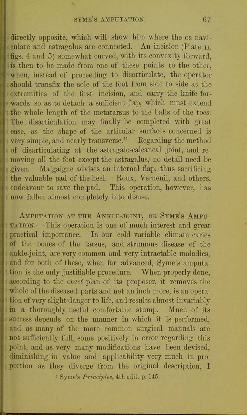 directly opposite, which will show him where the os navi- culare and astragalus are connected. An incision (Plate ii. tigs. 4 and 5) somewhat curved, with its convexity forward, is tlien to be made from one of these points to the other, when, instead of proceeding to disarticulate, the operator .'^hould transfix the sole of the foot from side to side at the extremities of the first incision, and carry the knife for- wards so as to detach a sufficient flap, which must extend che whole length of the metatarsus to the balls of the toes. The disarticulation may finally be completed with great ease, as the shape of the articular surfaces concerned is very simple, and nearly transverse.'^ Regarding the method of disarticulating at the astragalo-calcaneal joint, and re- moving all the foot except the astragalus, no detail need be dven. Malgaigne advises an internal flap, thus sacrificing the valuable pad of the heel. Ronx, Verneuil, and others, endeavour to save the pad. This operation, however, has now fallen almost completely into disuse. Ajiputation at the Ankle-joint, or Syme's Ampu- tation.—This operation is one of much interest and great practical importance. In our cold variable climate caries of the bones of the tarsus, and strumous disease of the ankle-joint, are very common and very intractable maladies, and for both of these, when far advanced, Syme's amputa- tion is the only justifiable procedure. When properly done, according to the exact plan of its proposer, it removes the whole of the diseased parts and not an inch more, is an opera- tion of very slight danger to life, and results almost invariably in a thoroughly useful comfortable stump. Much of its -uccess depends on the manner in which it is performed, and as many of the more common surgical manuals are not sufficiently full, some positively in error regarding this point, and as very many modifications have been devised, diminishing in value and applicability very much in pro- portion as they diverge from the original description, I 1 Syme's Principles, 4th edit. p. 145.