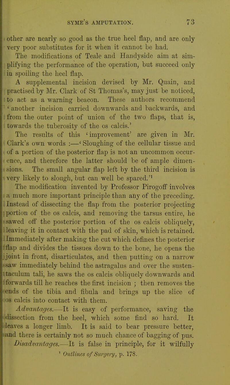 I other are nearly so good as the true heel flap, and are only very poor substitutes for it when it cannot be had. The modifications of Teale and Handy side aim at sim- plifying the performance of the operation, but succeed only ; iu spoiling the heel flap. A supplemental incision devised by Mr. Quain, and practised by Mr. Clark of St Thomas's, may just be noticed, 1 to act as a warning beacon. These authors recommend ' ' another incision carried downwards and backwards, and : from the outer point of union of the two flaps, that is, towards the tuberosity of the os calcis.' The results of this ' improvement' are given in Mr. Clark's own words :—' Sloughing of the cellular tissue and of a portion of the posterior flap is not an uncommon occur- • ence, and therefore the latter should be of ample dimen- ' sions. The smaU angular flap left by the third incision is very likely to slough, but can well be spared.'' The modification invented by Professor Pirogofi involves . a much more important principle than any of the preceding. 1 Instead of dissecting the flap from the posterior projecting J portion of the os calcis, and removing the tarsus entire, he > sawed off the posterior portion of the os calcis obliquely, i leaving it in contact with the pad of skin, which is retained, i Immediately after making the cut which defines the posterior rflap and divides the tissues down to the bone, he opens the j joint in front, disarticulates, and then putting on a narrow ^saw immediately behind the astragalus and over the susten- ttaculum tali, he saws the os calcis obliquely downwards and [forwards till he reaches the first incision ; then removes the eends of the tibia and fibula and brings up the slice of ' OS calcis into contact with them. Advantages.—It is easy of performance, saving the ■ dissection from the heel, which some find so hard. It ifleaves a longer limb. It is said to bear pressure better, land there is certainly not so much chance of bagging of pus. Disadvantages.—It is false in principle, for it wilfully ' ^ Outlines of Surgery, p. 178.