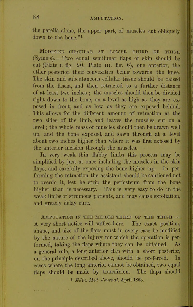 the patella alone, the upper part, of muscles cut obliquely down to the bone.^ Modified circular at lower third of thigh (Syme's).—Two equal semilunar flaps of skin should be cut (Plate I. fig, 20, Plate iii. fig. 6), one anterior, the other posterior, their convexities being towards the knee. The skin and subcutaneous cellular tissue should be raised from the fascia, and then retracted to a further distance of at least two inches ; the muscles should then be divided right down to the bone, on a level as high as they are ex- posed in front, and as low as they are exposed behind. This allows for the difterent amount of retraction at the two sides of the limb, and leaves the muscles cut on a level; the whole mass of muscles should then be drawn well up, and the bone exposed, and sawn through at a level about two inches higher than where it was fii'st exposed by the anterior incision through the muscles. In very weak thin flabby limbs this process may be simplified by just at once including the muscles in the skin flaps, and carefully exposing the bone higher up. In per- forming the retraction the assistant should be cautioned not to overdo it, lest he strip the periosteum from the bone higher than is necessary. This is very easy to do in the weak limbs of strumous patients, and may cause exfoliation, and greatly delay cure. Amputation in the middle third op the thigh.— A very short notice will suflice here. The exact position, shape, and size of the flaps must in every case be modified by the nature of the injury for which the operation is per- formed, taking the flaps where they can be obtained. As a general rule, a long anterior flap with a short posterior, on the principle described above, should be preferred. In cases where the long anterior cannot be obtained, two equal flaps should be made by transfixion. The flaps should 1 JUdin. Med. Journal, April 1863.