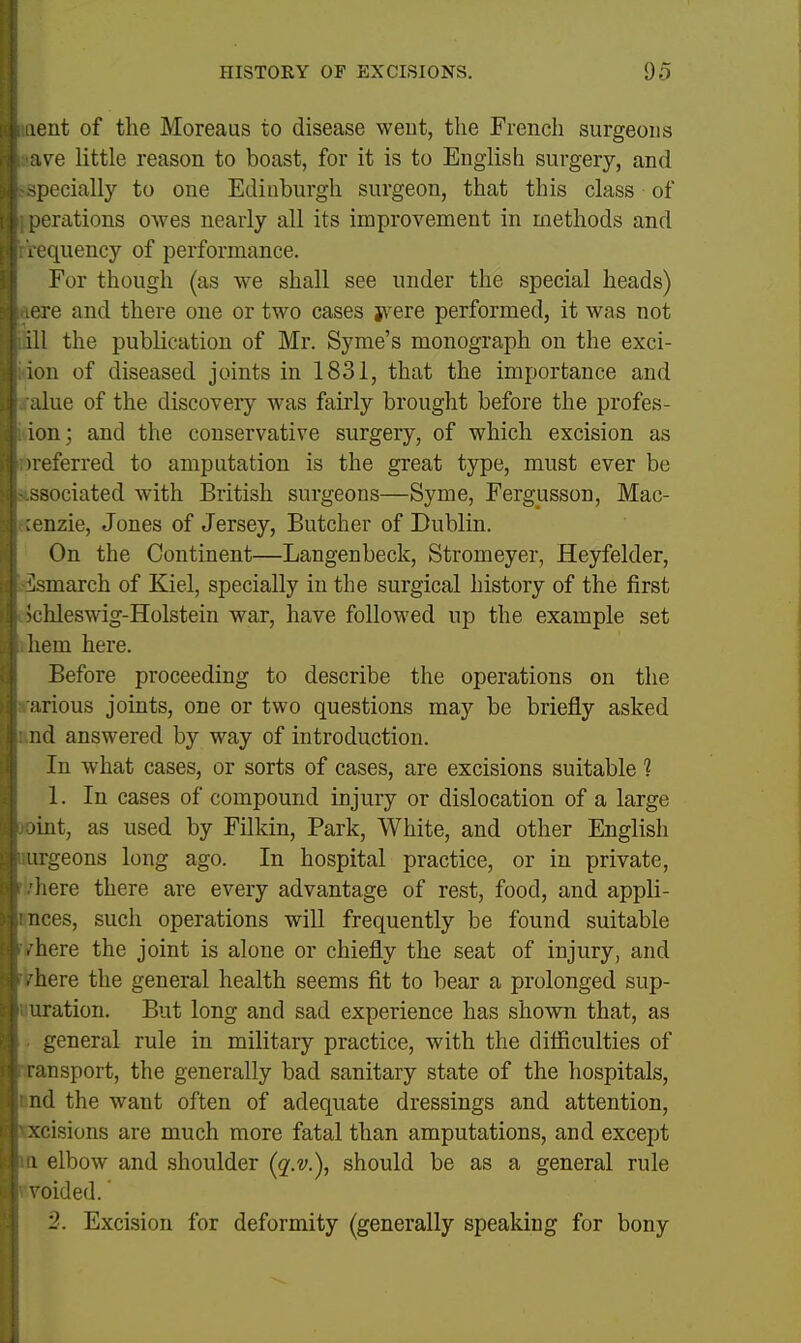 tent of the Moreaus to disease weut, the French surgeons av^e little reason to boast, for it is to English surgery, and pecially to one Edinburgh surgeon, that this class of lerations owes nearly all its improvement in methods and I oquency of performance. For though (as we shall see under the special heads) -re and there one or two cases jvere performed, it was not ill the publication of Mr. Syme's monograph on the exci- ion of diseased joints in 1831, that the importance and due of the discovery was fairly brought before the profes- ion; and the conservative surgery, of which excision as 'referred to amputation is the great type, must ever be -sociated with British surgeons—Syme, Fergusson, Mac- onzie, Jones of Jersey, Butcher of Dublin. On the Continent—Langenbeck, Strom eyer, Heyfelder, smarch of Kiel, specially in the surgical history of the first L'lileswig-Holstein war, have followed up the example set liem here. Before proceeding to describe the operations on the arious joints, one or two questions may be briefly asked nd answered by way of introduction. In what cases, or sorts of cases, are excisions suitable 1 1. In cases of compound injury or dislocation of a large lint, as used by Filkin, Park, White, and other English irgeons long ago. In hospital practice, or in private, here there are every advantage of rest, food, and appli- nces, such operations wiU frequently be found suitable . here the joint is alone or chiefly the seat of injury, and ■here the general health seems fit to bear a prolonged sup- uration. But long and sad experience has shown that, as general rule in military practice, with the difliculties of ransport, the generally bad sanitary state of the hospitals, nd the want often of adequate dressings and attention, xcisions are much more fatal than amputations, and except 1 elbow and shoulder (g'.v.), should be as a general rule oided. 2. Excision for deformity (generally speaking for bony