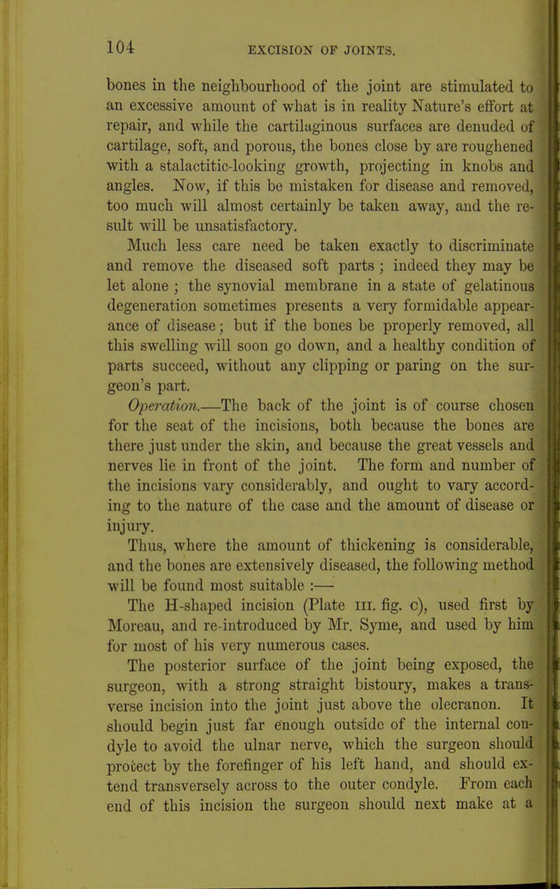 I 104 EXCISION OF JOINTS. ; bones in the neighbourhood of the joint are stimulated to an excessive amount of what is in reality Nature's effort at repair, and while the cartilaginous surfaces are denuded of cartilage, soft, and porous, the bones close by are roughened with a stalactitic-looking growth, projecting in knobs and angles. Now, if this be mistaken for disease and removal, too much will almost certainly be taken away, and the re- sidt will be unsatisfactory. Much less care need be taken exactly to discriminate and remove the diseased soft parts; indeed they may be let alone ; the synovial membrane in a state of gelatinous degeneration sometimes presents a very formidable appear- ance of disease; but if the bones be properly removed, all this swelling will soon go down, and a healthy condition of parts succeed, without any clipping or paring on the sur- geon's part. i Operation.—The back of the joint is of course chosen [ for the seat of the incisions, both because the bones are i there just under the skin, and because the great vessels and | nerves lie in front of the joint. The form and number of the incisions vary considerably, and ought to vary accord- ing to the nature of the case and the amount of disease or injury. Thus, where the amount of thickening is considerable, and the bones are extensively diseased, the following method will be found most suitable :— The H-shaped incision (Plate iii. fig. c), used first by Moreau, and re-introduced by Mr. Syme, and used by him for most of his very numerous cases. The posterior surface of the joint being exposed, the | surgeon, with a strong straight bistoury, makes a trans- verse incision into the joint just above the olecranon. It should begin just far enough outside of the internal con- dyle to avoid the ulnar nerve, which the surgeon should protect by the forefinger of his left hand, and should ex- tend transversely across to the outer condyle. From eacli end of this incision the surgeon should next make at a