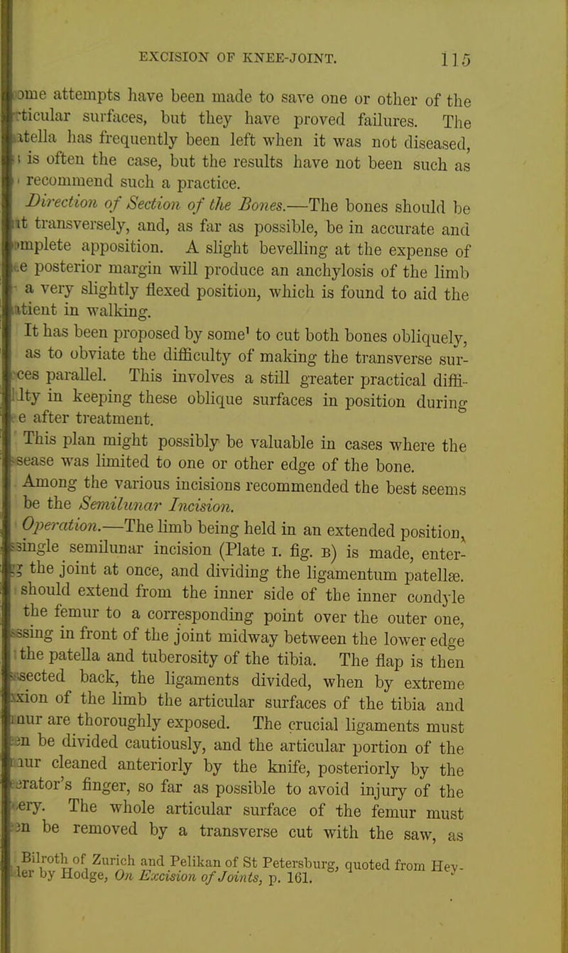 iome attempts have been made to save one or other of the articular surfaces, but they have proved failures. The iitella has frequently been left when it was not diseased, f 1 is often the case, but the results have not been such as I' recommend such a practice. Direction of Section of the Bones.—The bones should be lit transversely, and, as far as possible, be in accurate and ii»mplete apposition. A slight bevelling at the expense of te posterior margin will produce an anchylosis of the limb ■ a very slightly flexed position, which is found to aid the atieut in walking. It has been proposed by some' to cut both bones obliquely, as to obviate the difficulty of maldng the transverse sur- ces parallel. This involves a still greater practical diffi- lity in keeping these oblique surfaces in position during re after treatment. This plan might possibly be valuable in cases where the i-sease was limited to one or other edge of the bone. Among the various incisions recommended the best seems be the Semilunar Incision. Operation.—The limb being held in an extended position, ssingle semilunar incision (Plate i. fig. b) is made, enter- 11 the joint at once, and dividing the ligamentum patellae, should extend from the inner side of the inner condyle the femur to a correspondmg point over the outer one, sssing in front of the joint midway between the lower edge !the pateHa and tuberosity of the tibia. The flap is then v^sected back, the ligaments divided, when by extreme xxion of the limb the articular surfaces of the tibia and iQur are thoroughly exposed. The crucial ligaments must ;3n be divided cautiously, and the articular portion of the lur cleaned anteriorly by the knife, posteriorly by the orator's finger, so far as possible to avoid injury of the -ery. The whole articular surface of the femur must ;3n be removed by a transverse cut with the saw, as Bilroth of Zurich and Pelikan of St Petersburg, quoted from Hev- 1 ler by Hodge, On Excision of Joints, p. 161. ^