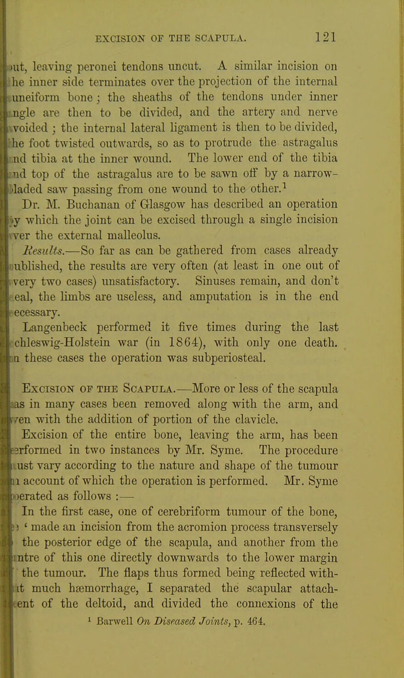 Hit, leaving peronei tendons uncut. A similar incision on he inner side terminates over the projection of the internal uneiform bone; the sheaths of the tendons under inner iigle are then to he divided, and the artery and nerve \ oided ; the internal lateral ligament is then to be divided, he foot twisted outwards, so as to protrude the astragalus id tibia at the inner wound. The lower end of the tibia d top of the astragalus are to be sawn olf by a narrow- aded saw passing from one wound to the other. ^ Dr. M. Buchanan of G-lasgow has described an operation y which the joint can be excised through a single incision ^ er the external malleolus. Hesidts.—So far as can be gathered from cases already iblished, the results are very often (at least in one out of very two cases) unsatisfactory. Sinuses remain, and don't ■al, the limbs are useless, and amputation is in the end L'cessary. Langenbeck performed it five times during the last hleswig-Holstein Avar (in 1864), with only one death. 1 these cases the operation was subperiosteal. Excision of the Scapula.—More or less of the scapula IS in many cases been removed along with the arm, and en with the addition of portion of the clavicle. Excision of the entire bone, leaving the arm, has been rformed in two instances by Mr. Syme. The procedure ust vary according to the nature and shape of the tumour I account of which the operation is performed. Mr. Syme ) era ted as follows :— In the first case, one of cerebriform tumour of the bone, ■ ' made an incision from the acromion process transversely the posterior edge of the scapula, and another from the ntre of this one directly downwards to the lower margin the tumour. The flaps thus formed being reflected with- it much hsemorrhage, I separated the scapular attach- ent of the deltoid, and divided the connexions of the ' Barwell On Diseased Joints, p. 464.