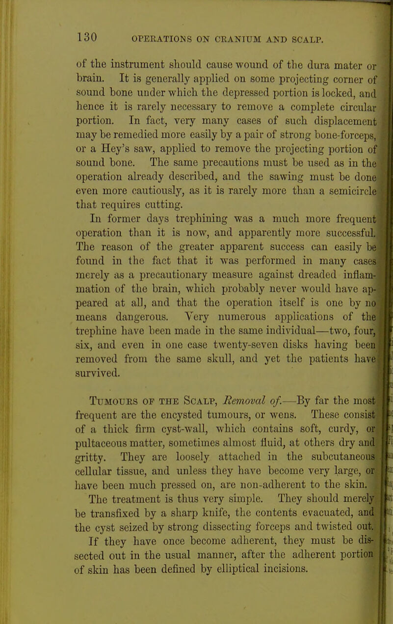 of the instrument should cause wound of the dura mater or brain. It is generally applied on some projecting corner of sound bone under which the depressed portion is locked, and hence it is rarely necessary to remove a complete circular portion. In fact, very many cases of such displacement may be remedied more easily by a pair of strong bone-forceps, or a Hey's saw, applied to remove the projecting portion of sound bone. The same precautions must be used as in the operation already described, and the sawing must be done even more cautiously, as it is rarely more than a semicircle that requires cutting. In former days trephining was a much more frequent operation than it is now, and apparently more successful. The reason of the greater apparent success can easily be found in the fact that it was performed in many cases merely as a precautionary measure against dreaded infiam- mation of the brain, which probably never would have ap- peared at all, and that the operation itself is one by no means dangerous. Very numerous applications of the trephine have been made in the same individual—two, four, six, and even in one case twenty-seven disks having been removed from the same skull, and yet the patients ha\ (' survived. Tumours op the Scalp, Removal of.—By far the most frequent are the encysted tumours, or wens. These consist of a thick firm cyst-wall, which contains soft, curdy, or pultaceous matter, sometimes almost fluid, at others dry and gritty. They are loosely attached in the subcutaneous cellular tissue, and unless they have become very large, or have been much pressed on, are non-adherent to the skin. The treatment is thus very simple. They should merely be transfixed by a sharp knife, the contents evacuated, and the cyst seized by strong dissecting forceps and twisted out. If they have once become adherent, they must be dis^^i sected out in the usual manner, after the adherent portioi of skin has been defined by elliptical incisions.