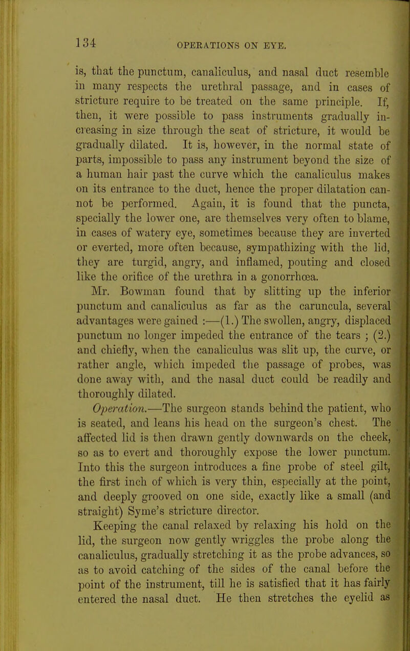 is, that the punctum, canaliculus, and nasal duct resemble in many respects the urethral passage, and in cases of stricture require to be treated on the same principle. If, then, it were possible to pass instruments gradually in- creasing in size through the seat of stricture, it would be gradually dilated. It is, however, in the normal state of parts, impossible to pass any instrument beyond the size of a human hair past the curve which the canaliculus makes on its entrance to the duct, hence the proper dilatation can- not be performed. Agaiu, it is found that the puncta, specially the lower one, are themselves very often to blame, in cases of watery eye, sometimes because they are inverted or everted, more often because, sympathizing with the lid, they are turgid, angry, and inflamed, pouting and closed like the orifice of the urethra in a gonorrhoea. Mr. Bowman found that by slitting up the inferior punctum and canaliculus as far as the caruncula, several advantages were gained :—(1.) The swollen, angry, displaced punctum no longer impeded the entrance of the tears ; (2.) and chiefly, when the canaliculus was slit up, the curve, or rather angle, which impeded tlie passage of probes, was done away with, and the nasal duct could be readily and thoroughly dilated. Opei-ation.—The surgeon stands behind the patient, who is seated, and leans his head on the surgeon's chest. The affected lid is then drawn gently downwards on the cheek, so as to evert and thoroughly expose the lower punctum. Into this the surgeon introduces a fine probe of steel gilt, the first inch of which is very thin, especially at the point, and deeply grooved on one side, exactly like a small (and straight) Syme's stricture director. Keeping the canal relaxed by relaxing his hold on the lid, the surgeon now gently wriggles the probe along the canaliculus, gradually stretching it as the probe advances, so as to avoid catching of the sides of the canal before the point of the instrument, till he is satisfied that it has fairly entered the nasal duct. He then stretches the eyelid as