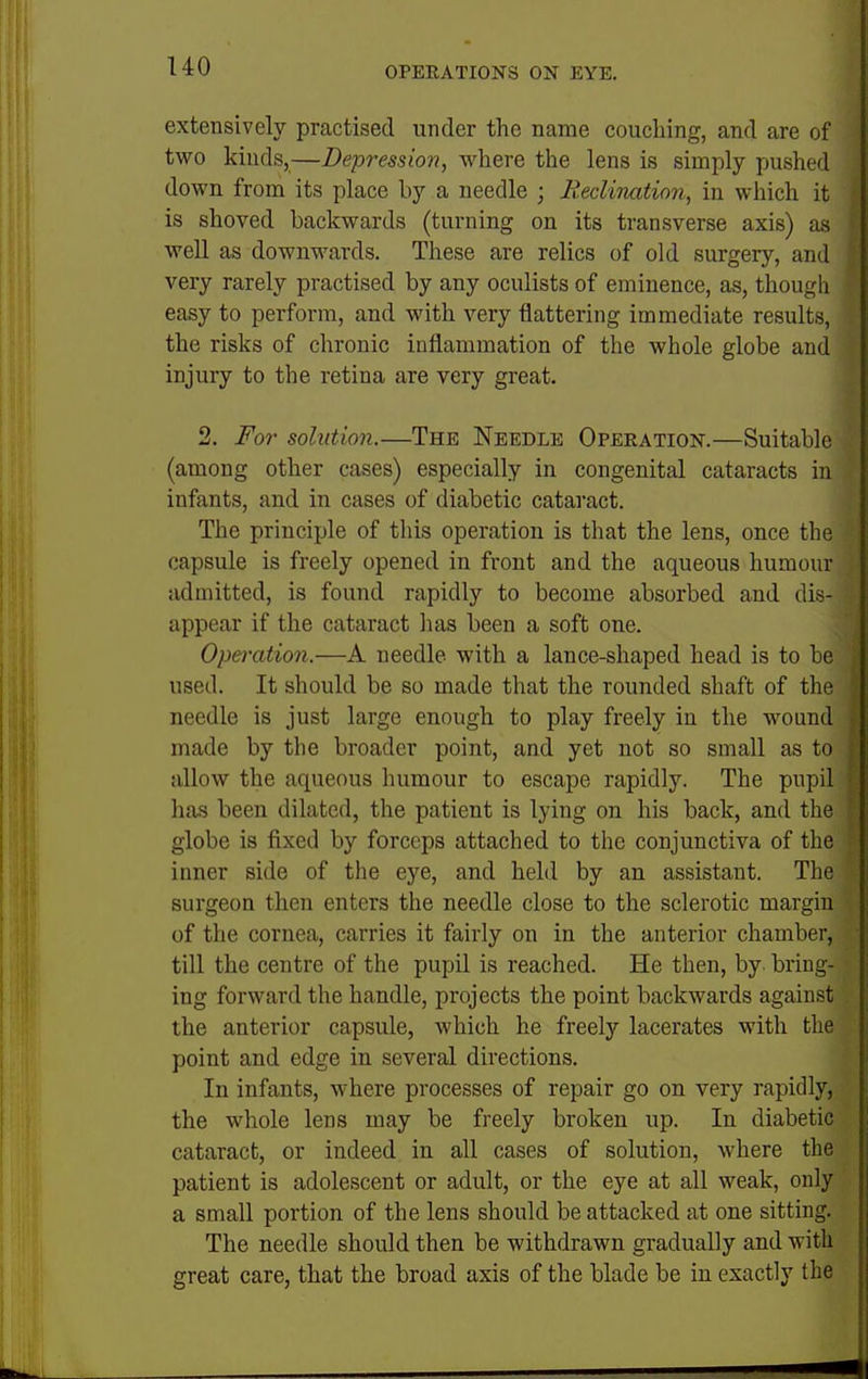 extensively practised under the name couching, and are of two kinds,—Depression, where the lens is simply pushed down from its place by a needle ; B.eclhuLtinn, in which it is shoved backwards (turning on its transverse axis) as well as downwards. These are relics of old surgery, and very rarely practised by any oculists of eminence, as, though easy to perform, and with very flattering immediate results, the risks of chronic inflammation of the whole globe and injury to the retina are very great. 2. For solution.—The Needle Operation.—Suitable (among other cases) especially in congenital cataracts in infants, and in cases of diabetic cataract. The principle of this operation is that the lens, once the capsule is freely opened in front and the aqueous humour admitted, is found rapidly to become absorbed and dis- appear if the cataract has been a soft one. Operation.—A needle with a lance-shaped head is to be used. It should be so made that the rounded shaft of the needle is just large enough to play freely in the wound made by the broader point, and yet not so small as to allow the aqueous humour to escape rapidly. The pupil has been dilated, the patient is lying on his back, and the globe is fixed by forceps attached to the conjunctiva of the inner side of the eye, and held by an assistant. The surgeon then enters the needle close to the sclerotic margin of the cornea, carries it fairly on in the anterior chamber, till the centre of the pupil is reached. He then, by- bring- ing forward the handle, projects the point backwards against the anterior capsule, which he freely lacerates with the point and edge in several directions. In infants, where processes of repair go on very rapidly, the whole lens may be freely broken up. In diabetic cataract, or indeed in all cases of solution, where the patient is adolescent or adult, or the eye at all weak, only a small portion of the lens should be attacked at one sitting. The needle should then be withdrawn gradually and with great care, that the broad axis of the blade be in exactly the