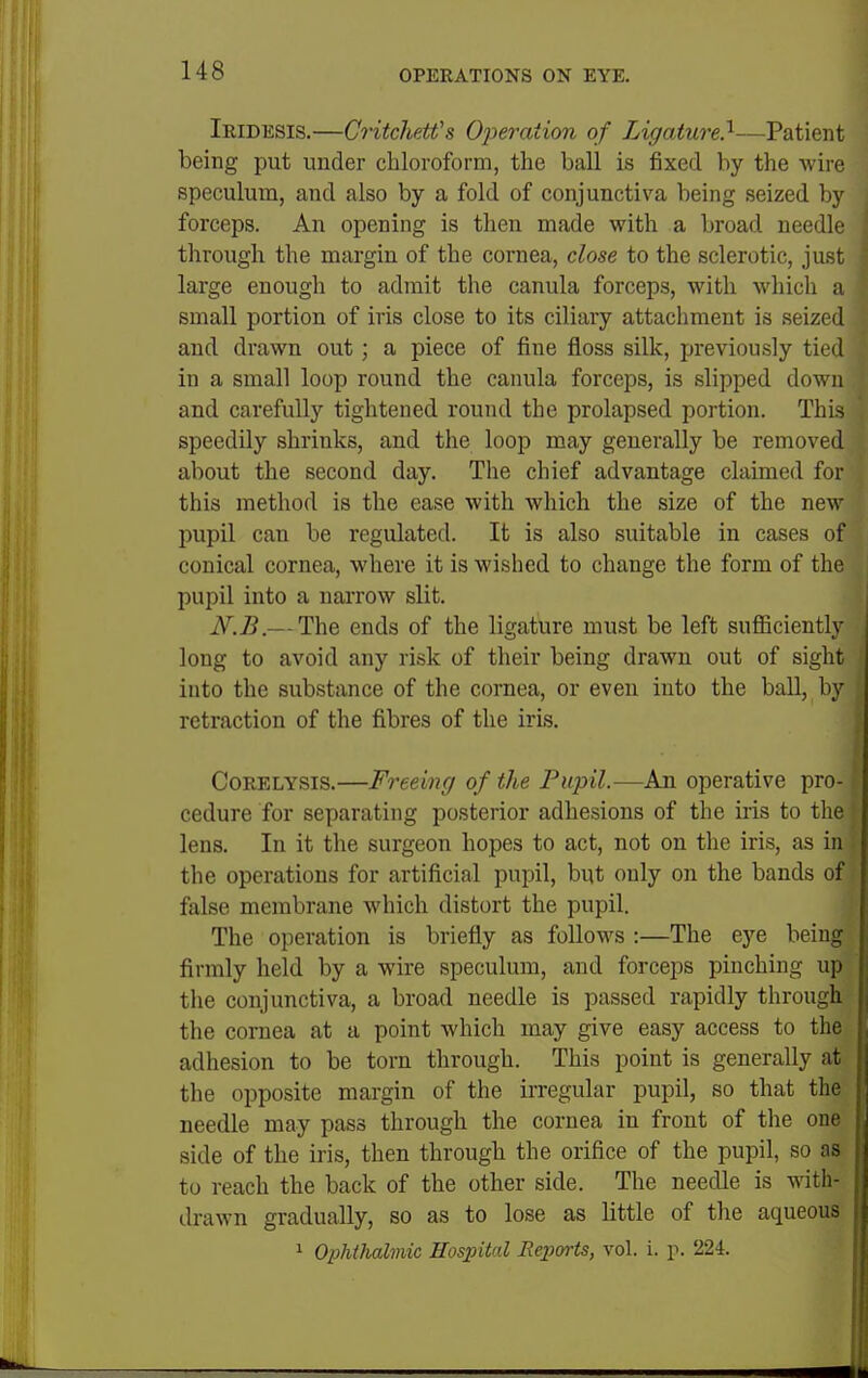 Iridesis.—Critchetfs Operation of Ligature.^—Patient being put under chloroform, the ball is fixed by the wire speculum, and also by a fold of conjunctiva being seized by forceps. An opening is then made with a broad needle through the margin of the cornea, close to the sclerotic, just large enough to admit the canula forceps, with Avhich a small portion of iris close to its ciliary attachment is seized and drawn out; a piece of fine floss silk, ijreviously tied in a small loop round the canula forceps, is slipped down and carefully tightened round the prolapsed portion. This speedily shrinks, and the loop may generally be removed about the second day. The chief advantage claimed for this method is the ease with which the size of the new pupil can be regulated. It is also suitable in cases of conical cornea, where it is wished to change the form of the pupil into a naiTOw slit. jy.B.— The ends of the ligature must be left sufiiciently long to avoid any risk of their being drawn out of sight into the substance of the cornea, or even into the ball, by retraction of the fibres of the iris. CoRELYSis.—Freeing of the Pupil.—An operative pro- cedure for separating posterior adhesions of the iris to the lens. In it the surgeon hopes to act, not on the iris, as in the operations for artificial pupil, but only on the bands of false membrane which distort the pupil. The operation is briefly as follows :—The eye being firmly held by a wire speculum, and forceps pinching up the conjunctiva, a broad needle is passed rapidly through the cornea at a point which may give easy access to the adhesion to be torn through. This point is generally at the opposite margin of the irregular pupil, so that the needle may pass through the cornea in front of the one side of the iris, then through the orifice of the pupil, so as to reach the back of the other side. The needle is with- drawn gradually, so as to lose as little of the aqueous 1 OiJhihalmic Hospital Reports, vol. i. p. 224.