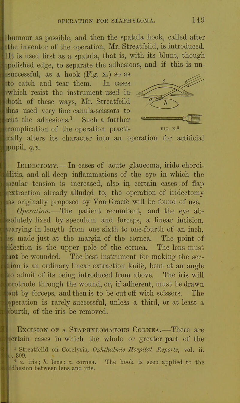 humour as possible, and then the spatula hook, called after the inventor of the operation, Mr. Streatfeild, is introduced. It is used first as a spatula, that is, with its blunt, though polished edge, to separate the adhesions, and if this is un- successful, as a hook (Fig. x.) so as tto catch and tear them. In cases diich resist the instrument used in both of these ways, Mr. Streatfeild lihas used very fine canula-scissors to 3ut the adhesions.^ Such a further complication of the operation practi- ■cally alters its character into an operation for artificial upil, q.v. FIG. X.- Iridectomy.—In cases of acute glaucoma, irido-choroi- itis, and all deep inflammations of the eye in which the xjcular tension is increased, also in certain cases of flap 3xtraction already alluded to, the operation of iridectomy lis originally proposed by Von Graefe will be found of use. Operation.—The patient recumbent, and the eye ab- olutely fixed by speculum and forceps, a linear incision, /arying in length from one-sixth to one-fourth of an inch, s made just at the margin of the cornea. The point of lection is the upper pole of the cornea. The lens must act be wounded. The best instrument for making the sec- .ion is an ordinary linear extraction knife, bent at an angle 0 admit of its being introduced from above. The iris will urotrude through the wound, or, if adherent, must be drawn uut by forceps, and then is to be cut off with scissors. The operation is rarely successful, unless a third, or at least a ■ urth, of the iris be removed. Excision of a Staphylomatous Cornea.—There are ertain cases in which the whole or greater part of the ^ Streatfeild on Corelysis, Ophthalmic Hospital Reports, vol. ii. ... 309. * a. iris; h. lens ; c. cornea. The liook is seen applied to the dhesion between lens and iris.