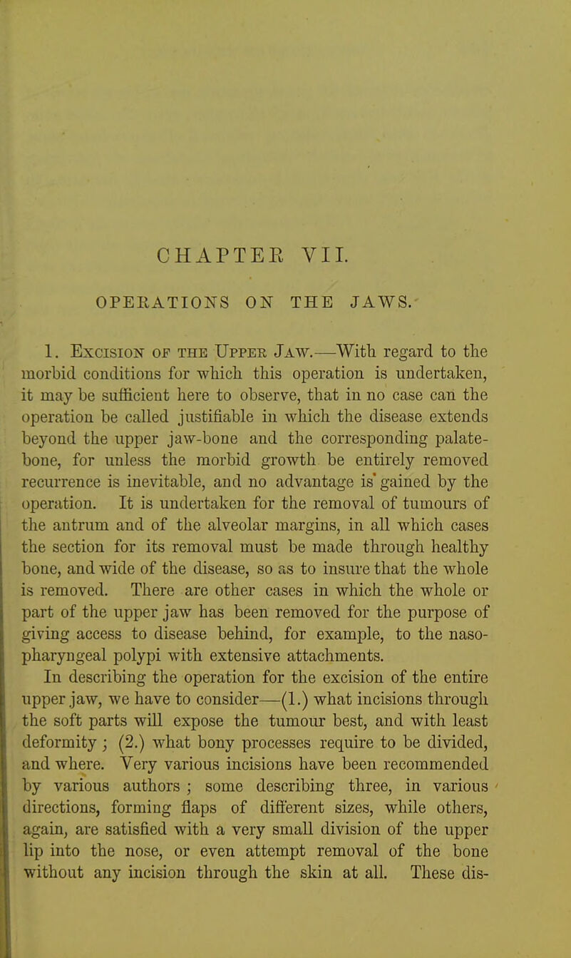 CHAPTER VIL OPERATIONS ON THE JAWS. 1. Excision of the Upper Jaw.—With regard to the morbid conditions for which this operation is undertaken, it may be sufficient here to observe, that in no case can the operation be called justifiable in which the disease extends beyond the upper jaw-bone and the corresponding palate- bone, for unless the morbid growth be entirely removed recurrence is inevitable, and no advantage is' gained by the operation. It is undertaken for the removal of tumours of the antrum and of the alveolar margins, in all which cases the section for its removal must be made through healthy bone, and wide of the disease, so as to insure that the whole is removed. There are other cases in which the whole or part of the upper jaw has been removed for the purpose of giving access to disease behind, for example, to the naso- pharyngeal polypi with extensive attachments. In describing the operation for the excision of the entire upper jaw, we have to consider—(1.) what incisions through the soft parts wiU expose the tumour best, and with least deformity; (2.) what bony processes require to be divided, and where. Very various incisions have been recommended by various authors ; some describing three, in various directions, forming flaps of different sizes, while others, again, are satisfied with a very small division of the upper lip into the nose, or even attempt removal of the bone without any incision through the skin at all. These dis-